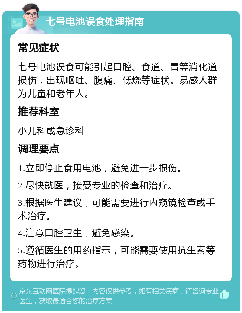 七号电池误食处理指南 常见症状 七号电池误食可能引起口腔、食道、胃等消化道损伤，出现呕吐、腹痛、低烧等症状。易感人群为儿童和老年人。 推荐科室 小儿科或急诊科 调理要点 1.立即停止食用电池，避免进一步损伤。 2.尽快就医，接受专业的检查和治疗。 3.根据医生建议，可能需要进行内窥镜检查或手术治疗。 4.注意口腔卫生，避免感染。 5.遵循医生的用药指示，可能需要使用抗生素等药物进行治疗。