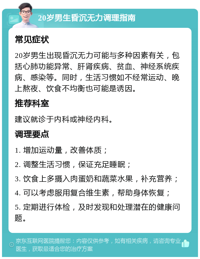 20岁男生昏沉无力调理指南 常见症状 20岁男生出现昏沉无力可能与多种因素有关，包括心肺功能异常、肝肾疾病、贫血、神经系统疾病、感染等。同时，生活习惯如不经常运动、晚上熬夜、饮食不均衡也可能是诱因。 推荐科室 建议就诊于内科或神经内科。 调理要点 1. 增加运动量，改善体质； 2. 调整生活习惯，保证充足睡眠； 3. 饮食上多摄入肉蛋奶和蔬菜水果，补充营养； 4. 可以考虑服用复合维生素，帮助身体恢复； 5. 定期进行体检，及时发现和处理潜在的健康问题。