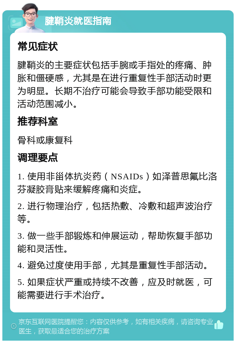 腱鞘炎就医指南 常见症状 腱鞘炎的主要症状包括手腕或手指处的疼痛、肿胀和僵硬感，尤其是在进行重复性手部活动时更为明显。长期不治疗可能会导致手部功能受限和活动范围减小。 推荐科室 骨科或康复科 调理要点 1. 使用非甾体抗炎药（NSAIDs）如泽普思氟比洛芬凝胶膏贴来缓解疼痛和炎症。 2. 进行物理治疗，包括热敷、冷敷和超声波治疗等。 3. 做一些手部锻炼和伸展运动，帮助恢复手部功能和灵活性。 4. 避免过度使用手部，尤其是重复性手部活动。 5. 如果症状严重或持续不改善，应及时就医，可能需要进行手术治疗。