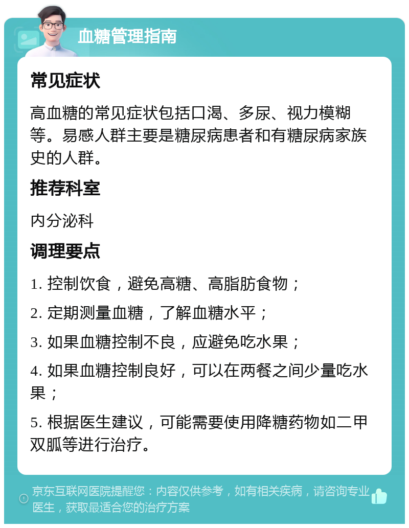 血糖管理指南 常见症状 高血糖的常见症状包括口渴、多尿、视力模糊等。易感人群主要是糖尿病患者和有糖尿病家族史的人群。 推荐科室 内分泌科 调理要点 1. 控制饮食，避免高糖、高脂肪食物； 2. 定期测量血糖，了解血糖水平； 3. 如果血糖控制不良，应避免吃水果； 4. 如果血糖控制良好，可以在两餐之间少量吃水果； 5. 根据医生建议，可能需要使用降糖药物如二甲双胍等进行治疗。