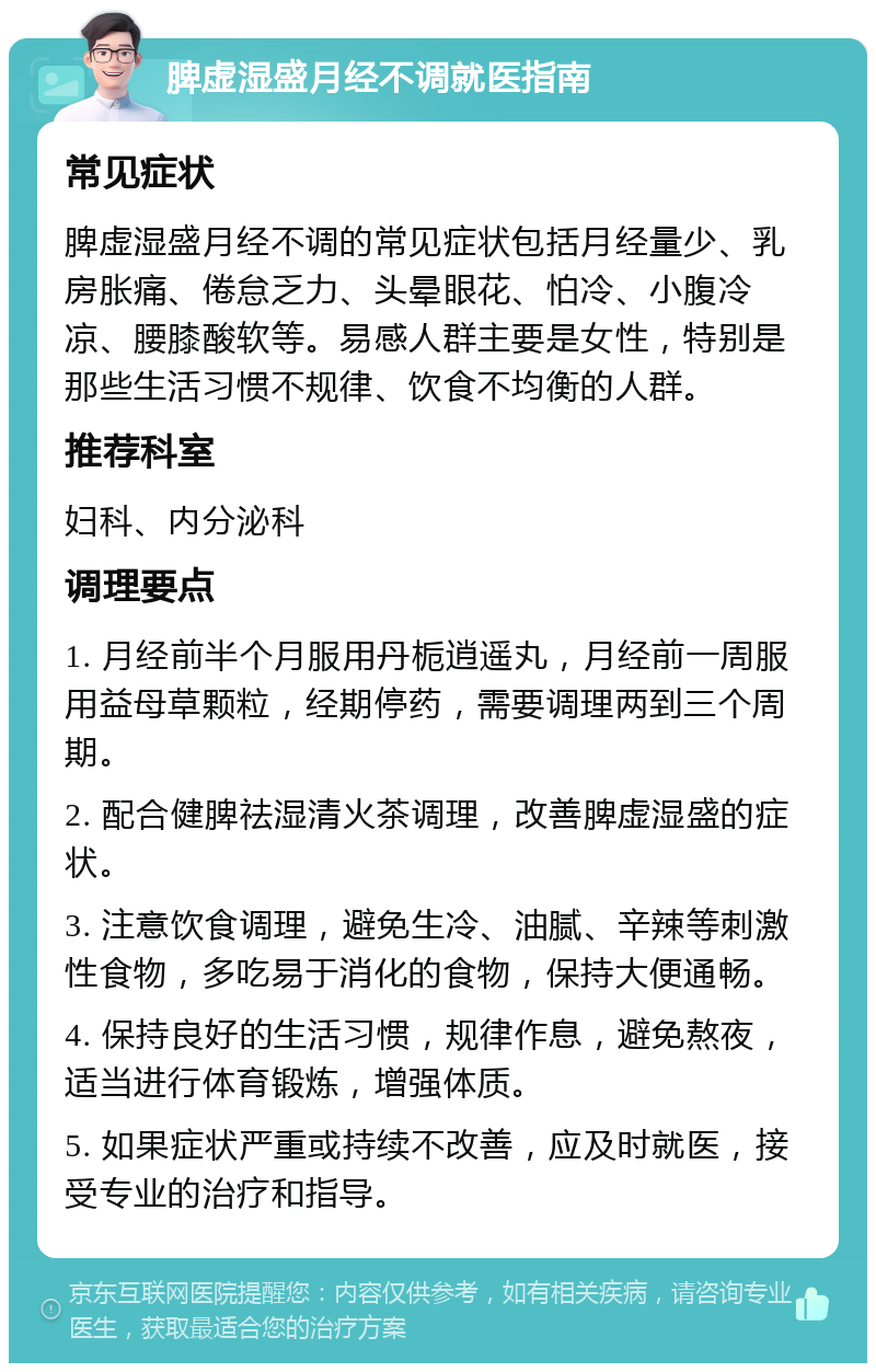 脾虚湿盛月经不调就医指南 常见症状 脾虚湿盛月经不调的常见症状包括月经量少、乳房胀痛、倦怠乏力、头晕眼花、怕冷、小腹冷凉、腰膝酸软等。易感人群主要是女性，特别是那些生活习惯不规律、饮食不均衡的人群。 推荐科室 妇科、内分泌科 调理要点 1. 月经前半个月服用丹栀逍遥丸，月经前一周服用益母草颗粒，经期停药，需要调理两到三个周期。 2. 配合健脾祛湿清火茶调理，改善脾虚湿盛的症状。 3. 注意饮食调理，避免生冷、油腻、辛辣等刺激性食物，多吃易于消化的食物，保持大便通畅。 4. 保持良好的生活习惯，规律作息，避免熬夜，适当进行体育锻炼，增强体质。 5. 如果症状严重或持续不改善，应及时就医，接受专业的治疗和指导。