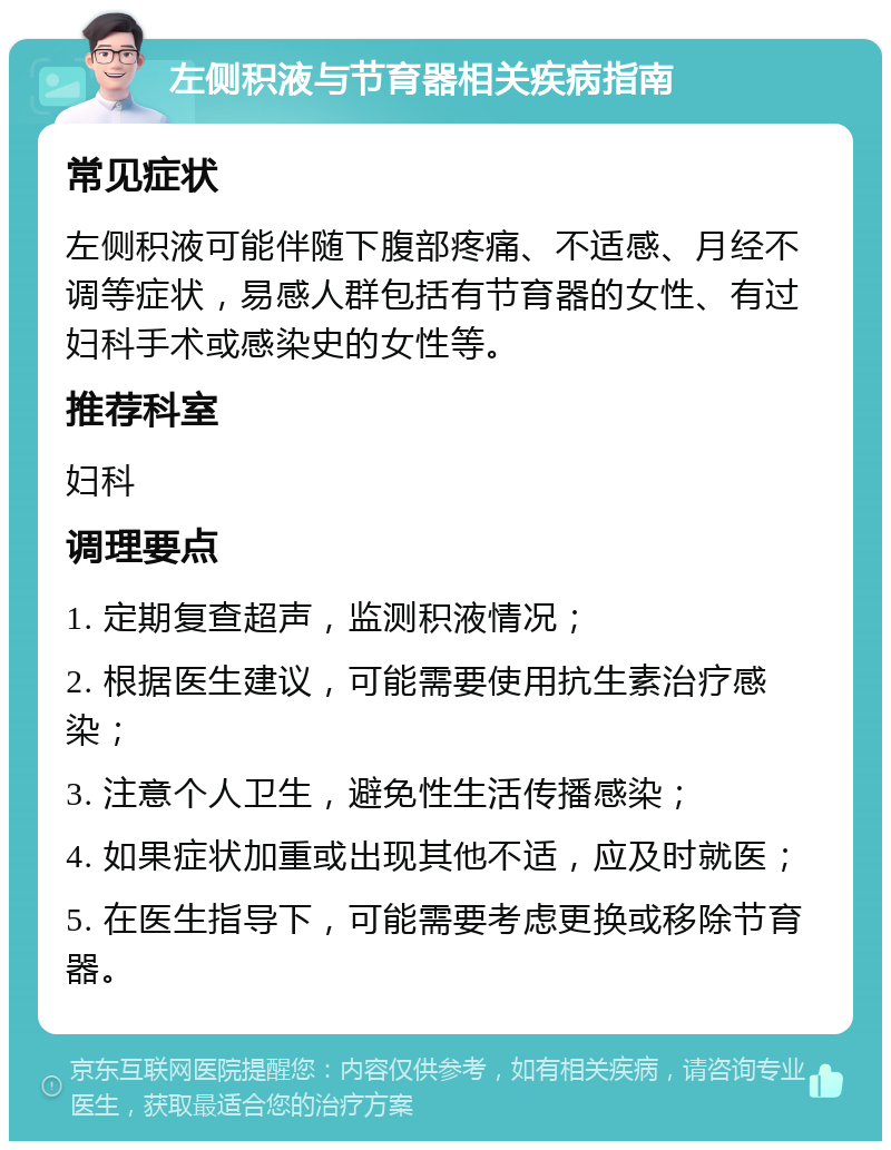 左侧积液与节育器相关疾病指南 常见症状 左侧积液可能伴随下腹部疼痛、不适感、月经不调等症状，易感人群包括有节育器的女性、有过妇科手术或感染史的女性等。 推荐科室 妇科 调理要点 1. 定期复查超声，监测积液情况； 2. 根据医生建议，可能需要使用抗生素治疗感染； 3. 注意个人卫生，避免性生活传播感染； 4. 如果症状加重或出现其他不适，应及时就医； 5. 在医生指导下，可能需要考虑更换或移除节育器。