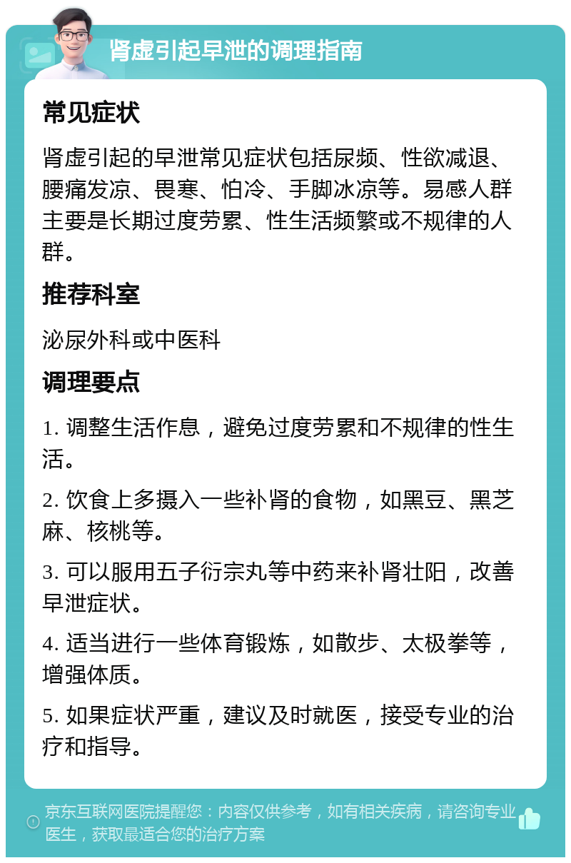 肾虚引起早泄的调理指南 常见症状 肾虚引起的早泄常见症状包括尿频、性欲减退、腰痛发凉、畏寒、怕冷、手脚冰凉等。易感人群主要是长期过度劳累、性生活频繁或不规律的人群。 推荐科室 泌尿外科或中医科 调理要点 1. 调整生活作息，避免过度劳累和不规律的性生活。 2. 饮食上多摄入一些补肾的食物，如黑豆、黑芝麻、核桃等。 3. 可以服用五子衍宗丸等中药来补肾壮阳，改善早泄症状。 4. 适当进行一些体育锻炼，如散步、太极拳等，增强体质。 5. 如果症状严重，建议及时就医，接受专业的治疗和指导。