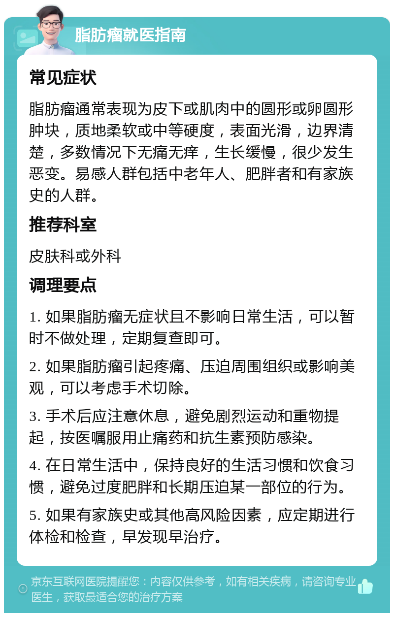 脂肪瘤就医指南 常见症状 脂肪瘤通常表现为皮下或肌肉中的圆形或卵圆形肿块，质地柔软或中等硬度，表面光滑，边界清楚，多数情况下无痛无痒，生长缓慢，很少发生恶变。易感人群包括中老年人、肥胖者和有家族史的人群。 推荐科室 皮肤科或外科 调理要点 1. 如果脂肪瘤无症状且不影响日常生活，可以暂时不做处理，定期复查即可。 2. 如果脂肪瘤引起疼痛、压迫周围组织或影响美观，可以考虑手术切除。 3. 手术后应注意休息，避免剧烈运动和重物提起，按医嘱服用止痛药和抗生素预防感染。 4. 在日常生活中，保持良好的生活习惯和饮食习惯，避免过度肥胖和长期压迫某一部位的行为。 5. 如果有家族史或其他高风险因素，应定期进行体检和检查，早发现早治疗。