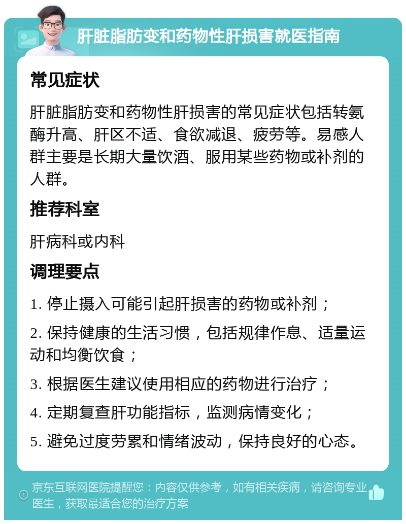 肝脏脂肪变和药物性肝损害就医指南 常见症状 肝脏脂肪变和药物性肝损害的常见症状包括转氨酶升高、肝区不适、食欲减退、疲劳等。易感人群主要是长期大量饮酒、服用某些药物或补剂的人群。 推荐科室 肝病科或内科 调理要点 1. 停止摄入可能引起肝损害的药物或补剂； 2. 保持健康的生活习惯，包括规律作息、适量运动和均衡饮食； 3. 根据医生建议使用相应的药物进行治疗； 4. 定期复查肝功能指标，监测病情变化； 5. 避免过度劳累和情绪波动，保持良好的心态。