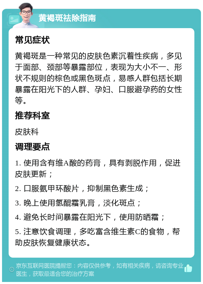 黄褐斑祛除指南 常见症状 黄褐斑是一种常见的皮肤色素沉着性疾病，多见于面部、颈部等暴露部位，表现为大小不一、形状不规则的棕色或黑色斑点，易感人群包括长期暴露在阳光下的人群、孕妇、口服避孕药的女性等。 推荐科室 皮肤科 调理要点 1. 使用含有维A酸的药膏，具有剥脱作用，促进皮肤更新； 2. 口服氨甲环酸片，抑制黑色素生成； 3. 晚上使用氢醌霜乳膏，淡化斑点； 4. 避免长时间暴露在阳光下，使用防晒霜； 5. 注意饮食调理，多吃富含维生素C的食物，帮助皮肤恢复健康状态。