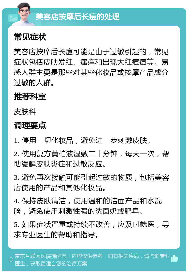 美容店按摩后长痘的处理 常见症状 美容店按摩后长痘可能是由于过敏引起的，常见症状包括皮肤发红、瘙痒和出现大红痘痘等。易感人群主要是那些对某些化妆品或按摩产品成分过敏的人群。 推荐科室 皮肤科 调理要点 1. 停用一切化妆品，避免进一步刺激皮肤。 2. 使用复方黄柏液湿敷二十分钟，每天一次，帮助缓解皮肤炎症和过敏反应。 3. 避免再次接触可能引起过敏的物质，包括美容店使用的产品和其他化妆品。 4. 保持皮肤清洁，使用温和的洁面产品和水洗脸，避免使用刺激性强的洗面奶或肥皂。 5. 如果症状严重或持续不改善，应及时就医，寻求专业医生的帮助和指导。