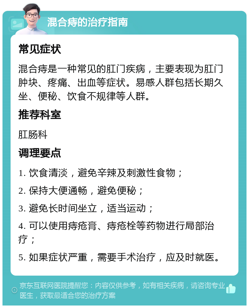 混合痔的治疗指南 常见症状 混合痔是一种常见的肛门疾病，主要表现为肛门肿块、疼痛、出血等症状。易感人群包括长期久坐、便秘、饮食不规律等人群。 推荐科室 肛肠科 调理要点 1. 饮食清淡，避免辛辣及刺激性食物； 2. 保持大便通畅，避免便秘； 3. 避免长时间坐立，适当运动； 4. 可以使用痔疮膏、痔疮栓等药物进行局部治疗； 5. 如果症状严重，需要手术治疗，应及时就医。