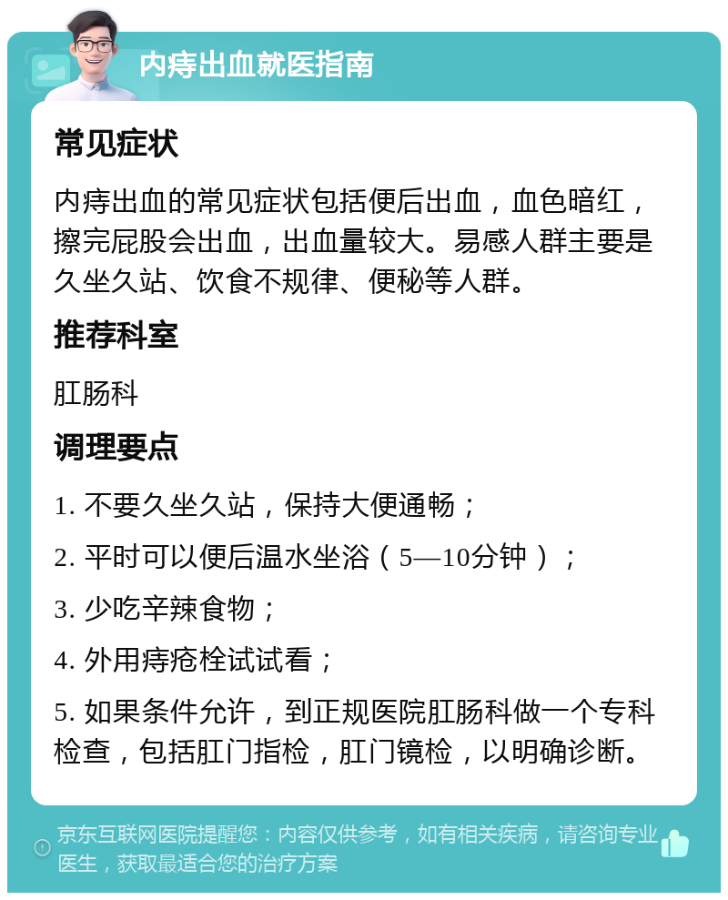 内痔出血就医指南 常见症状 内痔出血的常见症状包括便后出血，血色暗红，擦完屁股会出血，出血量较大。易感人群主要是久坐久站、饮食不规律、便秘等人群。 推荐科室 肛肠科 调理要点 1. 不要久坐久站，保持大便通畅； 2. 平时可以便后温水坐浴（5—10分钟）； 3. 少吃辛辣食物； 4. 外用痔疮栓试试看； 5. 如果条件允许，到正规医院肛肠科做一个专科检查，包括肛门指检，肛门镜检，以明确诊断。