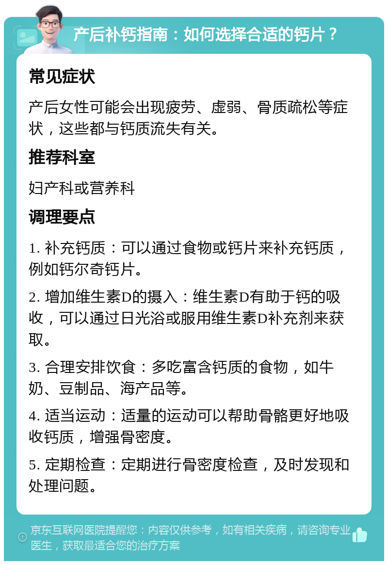 产后补钙指南：如何选择合适的钙片？ 常见症状 产后女性可能会出现疲劳、虚弱、骨质疏松等症状，这些都与钙质流失有关。 推荐科室 妇产科或营养科 调理要点 1. 补充钙质：可以通过食物或钙片来补充钙质，例如钙尔奇钙片。 2. 增加维生素D的摄入：维生素D有助于钙的吸收，可以通过日光浴或服用维生素D补充剂来获取。 3. 合理安排饮食：多吃富含钙质的食物，如牛奶、豆制品、海产品等。 4. 适当运动：适量的运动可以帮助骨骼更好地吸收钙质，增强骨密度。 5. 定期检查：定期进行骨密度检查，及时发现和处理问题。