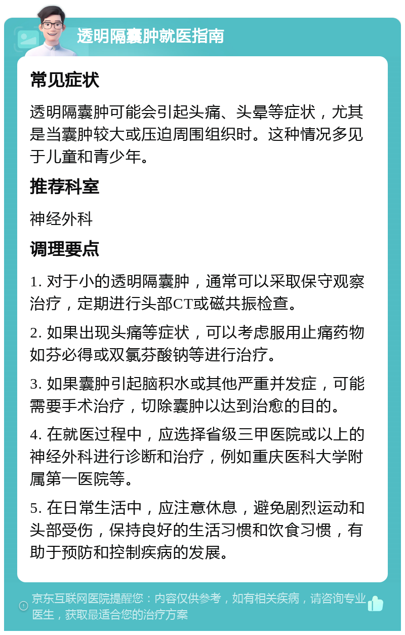 透明隔囊肿就医指南 常见症状 透明隔囊肿可能会引起头痛、头晕等症状，尤其是当囊肿较大或压迫周围组织时。这种情况多见于儿童和青少年。 推荐科室 神经外科 调理要点 1. 对于小的透明隔囊肿，通常可以采取保守观察治疗，定期进行头部CT或磁共振检查。 2. 如果出现头痛等症状，可以考虑服用止痛药物如芬必得或双氯芬酸钠等进行治疗。 3. 如果囊肿引起脑积水或其他严重并发症，可能需要手术治疗，切除囊肿以达到治愈的目的。 4. 在就医过程中，应选择省级三甲医院或以上的神经外科进行诊断和治疗，例如重庆医科大学附属第一医院等。 5. 在日常生活中，应注意休息，避免剧烈运动和头部受伤，保持良好的生活习惯和饮食习惯，有助于预防和控制疾病的发展。