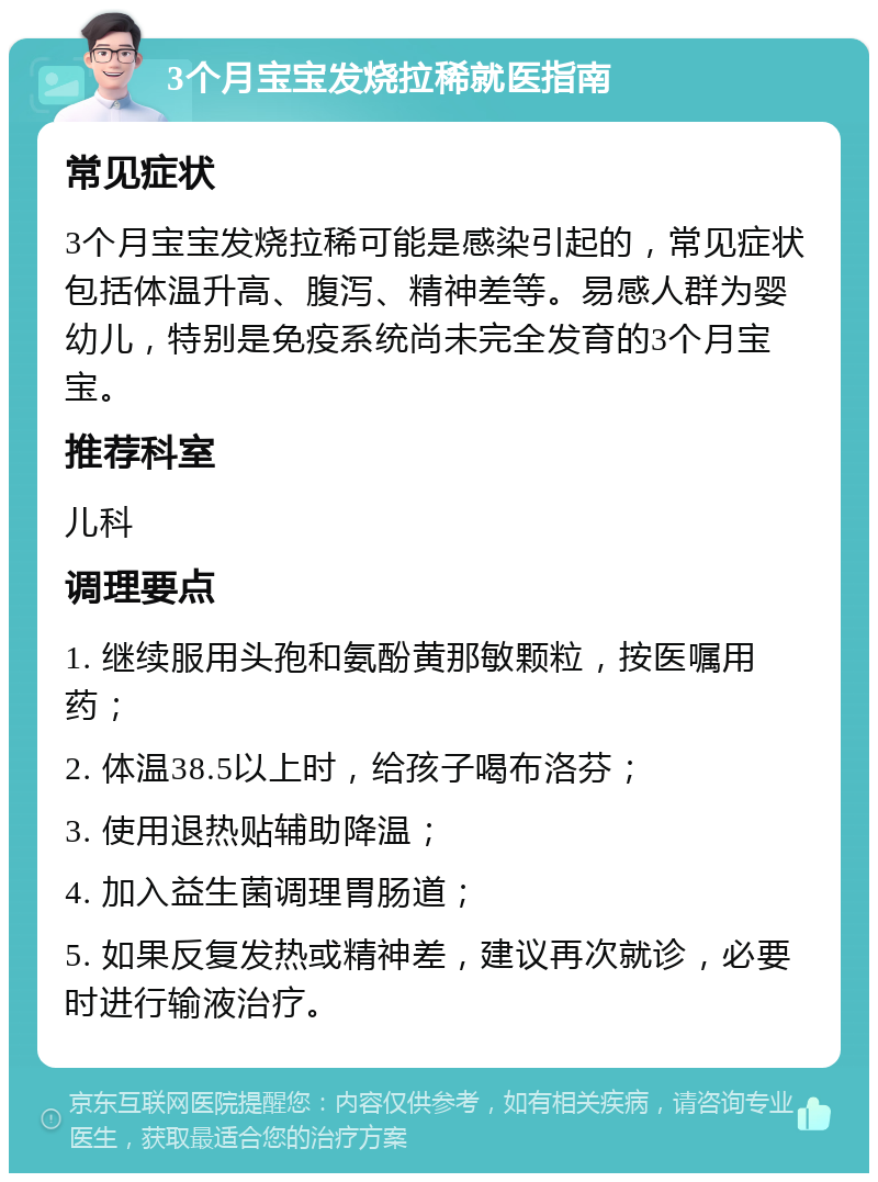 3个月宝宝发烧拉稀就医指南 常见症状 3个月宝宝发烧拉稀可能是感染引起的，常见症状包括体温升高、腹泻、精神差等。易感人群为婴幼儿，特别是免疫系统尚未完全发育的3个月宝宝。 推荐科室 儿科 调理要点 1. 继续服用头孢和氨酚黄那敏颗粒，按医嘱用药； 2. 体温38.5以上时，给孩子喝布洛芬； 3. 使用退热贴辅助降温； 4. 加入益生菌调理胃肠道； 5. 如果反复发热或精神差，建议再次就诊，必要时进行输液治疗。