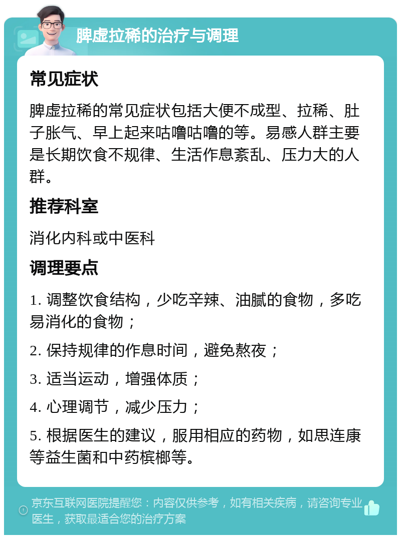 脾虚拉稀的治疗与调理 常见症状 脾虚拉稀的常见症状包括大便不成型、拉稀、肚子胀气、早上起来咕噜咕噜的等。易感人群主要是长期饮食不规律、生活作息紊乱、压力大的人群。 推荐科室 消化内科或中医科 调理要点 1. 调整饮食结构，少吃辛辣、油腻的食物，多吃易消化的食物； 2. 保持规律的作息时间，避免熬夜； 3. 适当运动，增强体质； 4. 心理调节，减少压力； 5. 根据医生的建议，服用相应的药物，如思连康等益生菌和中药槟榔等。