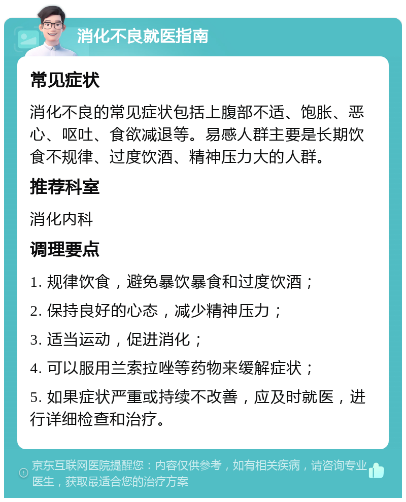 消化不良就医指南 常见症状 消化不良的常见症状包括上腹部不适、饱胀、恶心、呕吐、食欲减退等。易感人群主要是长期饮食不规律、过度饮酒、精神压力大的人群。 推荐科室 消化内科 调理要点 1. 规律饮食，避免暴饮暴食和过度饮酒； 2. 保持良好的心态，减少精神压力； 3. 适当运动，促进消化； 4. 可以服用兰索拉唑等药物来缓解症状； 5. 如果症状严重或持续不改善，应及时就医，进行详细检查和治疗。