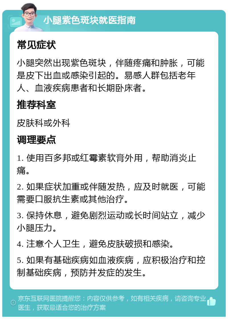 小腿紫色斑块就医指南 常见症状 小腿突然出现紫色斑块，伴随疼痛和肿胀，可能是皮下出血或感染引起的。易感人群包括老年人、血液疾病患者和长期卧床者。 推荐科室 皮肤科或外科 调理要点 1. 使用百多邦或红霉素软膏外用，帮助消炎止痛。 2. 如果症状加重或伴随发热，应及时就医，可能需要口服抗生素或其他治疗。 3. 保持休息，避免剧烈运动或长时间站立，减少小腿压力。 4. 注意个人卫生，避免皮肤破损和感染。 5. 如果有基础疾病如血液疾病，应积极治疗和控制基础疾病，预防并发症的发生。