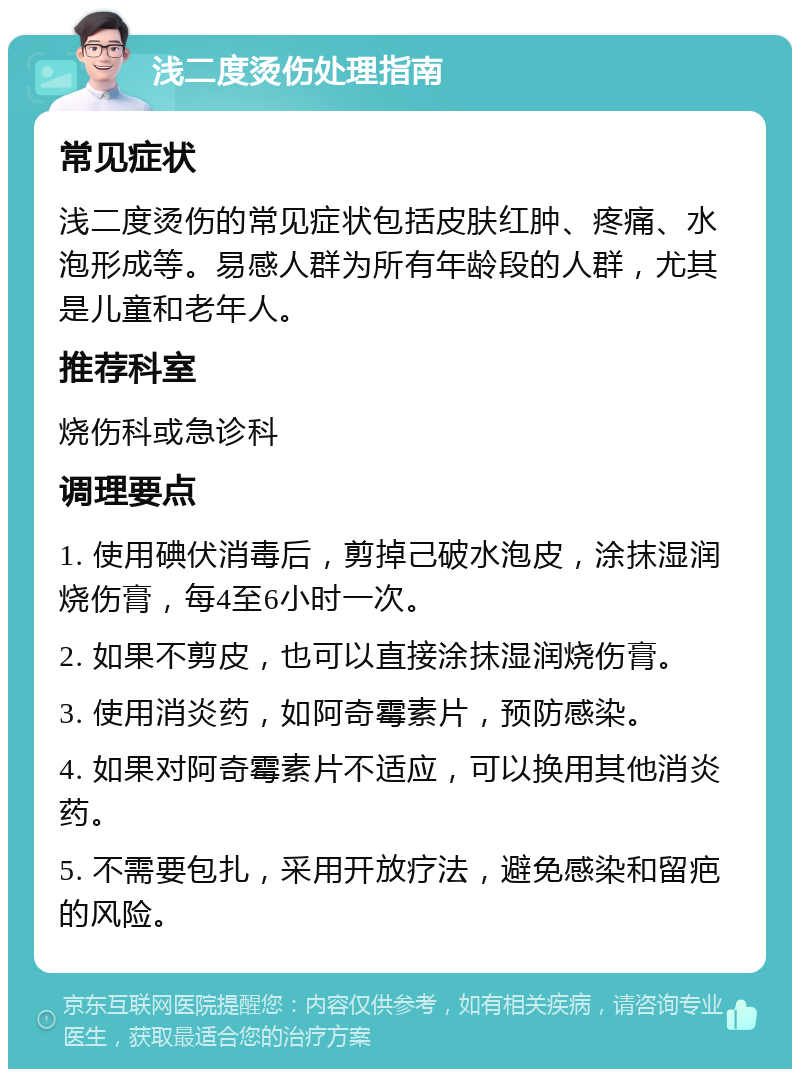 浅二度烫伤处理指南 常见症状 浅二度烫伤的常见症状包括皮肤红肿、疼痛、水泡形成等。易感人群为所有年龄段的人群，尤其是儿童和老年人。 推荐科室 烧伤科或急诊科 调理要点 1. 使用碘伏消毒后，剪掉己破水泡皮，涂抹湿润烧伤膏，每4至6小时一次。 2. 如果不剪皮，也可以直接涂抹湿润烧伤膏。 3. 使用消炎药，如阿奇霉素片，预防感染。 4. 如果对阿奇霉素片不适应，可以换用其他消炎药。 5. 不需要包扎，采用开放疗法，避免感染和留疤的风险。