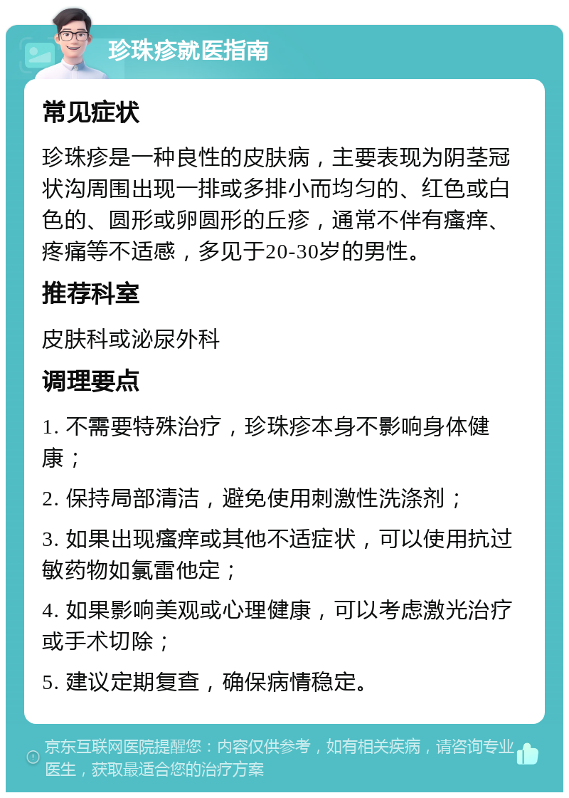 珍珠疹就医指南 常见症状 珍珠疹是一种良性的皮肤病，主要表现为阴茎冠状沟周围出现一排或多排小而均匀的、红色或白色的、圆形或卵圆形的丘疹，通常不伴有瘙痒、疼痛等不适感，多见于20-30岁的男性。 推荐科室 皮肤科或泌尿外科 调理要点 1. 不需要特殊治疗，珍珠疹本身不影响身体健康； 2. 保持局部清洁，避免使用刺激性洗涤剂； 3. 如果出现瘙痒或其他不适症状，可以使用抗过敏药物如氯雷他定； 4. 如果影响美观或心理健康，可以考虑激光治疗或手术切除； 5. 建议定期复查，确保病情稳定。