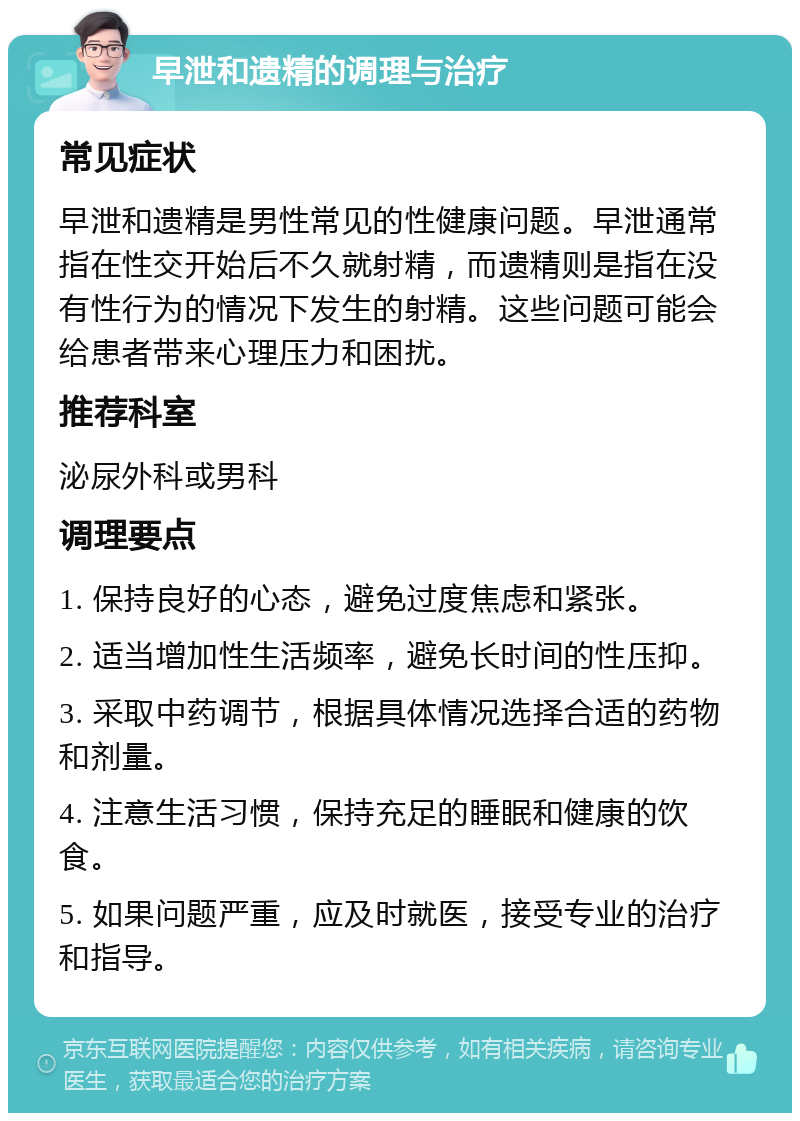 早泄和遗精的调理与治疗 常见症状 早泄和遗精是男性常见的性健康问题。早泄通常指在性交开始后不久就射精，而遗精则是指在没有性行为的情况下发生的射精。这些问题可能会给患者带来心理压力和困扰。 推荐科室 泌尿外科或男科 调理要点 1. 保持良好的心态，避免过度焦虑和紧张。 2. 适当增加性生活频率，避免长时间的性压抑。 3. 采取中药调节，根据具体情况选择合适的药物和剂量。 4. 注意生活习惯，保持充足的睡眠和健康的饮食。 5. 如果问题严重，应及时就医，接受专业的治疗和指导。