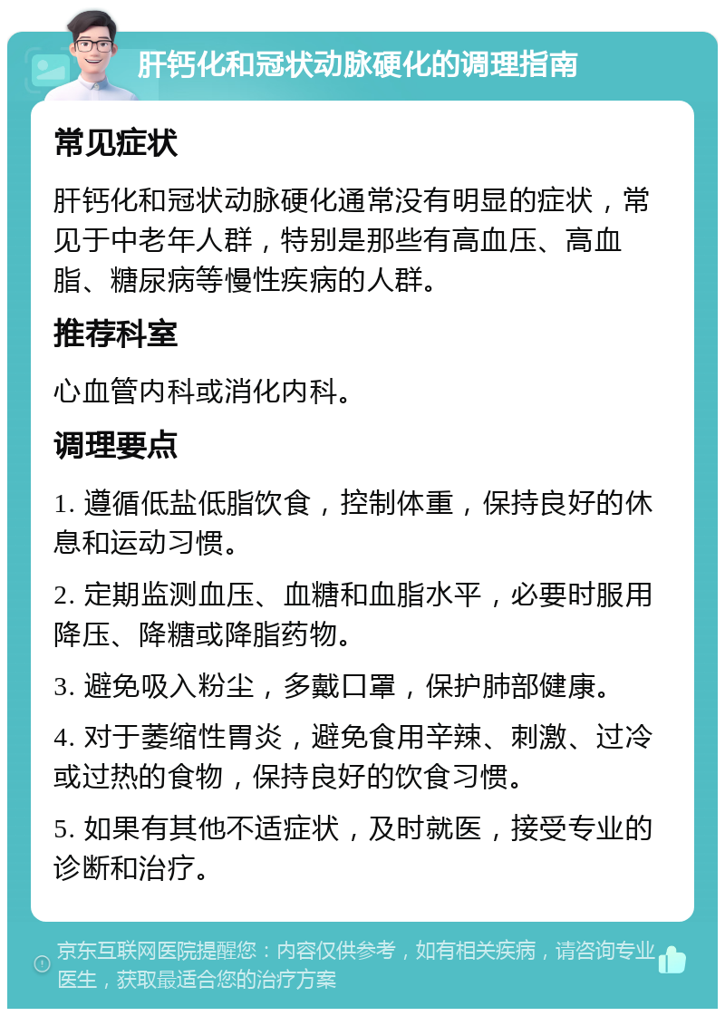 肝钙化和冠状动脉硬化的调理指南 常见症状 肝钙化和冠状动脉硬化通常没有明显的症状，常见于中老年人群，特别是那些有高血压、高血脂、糖尿病等慢性疾病的人群。 推荐科室 心血管内科或消化内科。 调理要点 1. 遵循低盐低脂饮食，控制体重，保持良好的休息和运动习惯。 2. 定期监测血压、血糖和血脂水平，必要时服用降压、降糖或降脂药物。 3. 避免吸入粉尘，多戴口罩，保护肺部健康。 4. 对于萎缩性胃炎，避免食用辛辣、刺激、过冷或过热的食物，保持良好的饮食习惯。 5. 如果有其他不适症状，及时就医，接受专业的诊断和治疗。