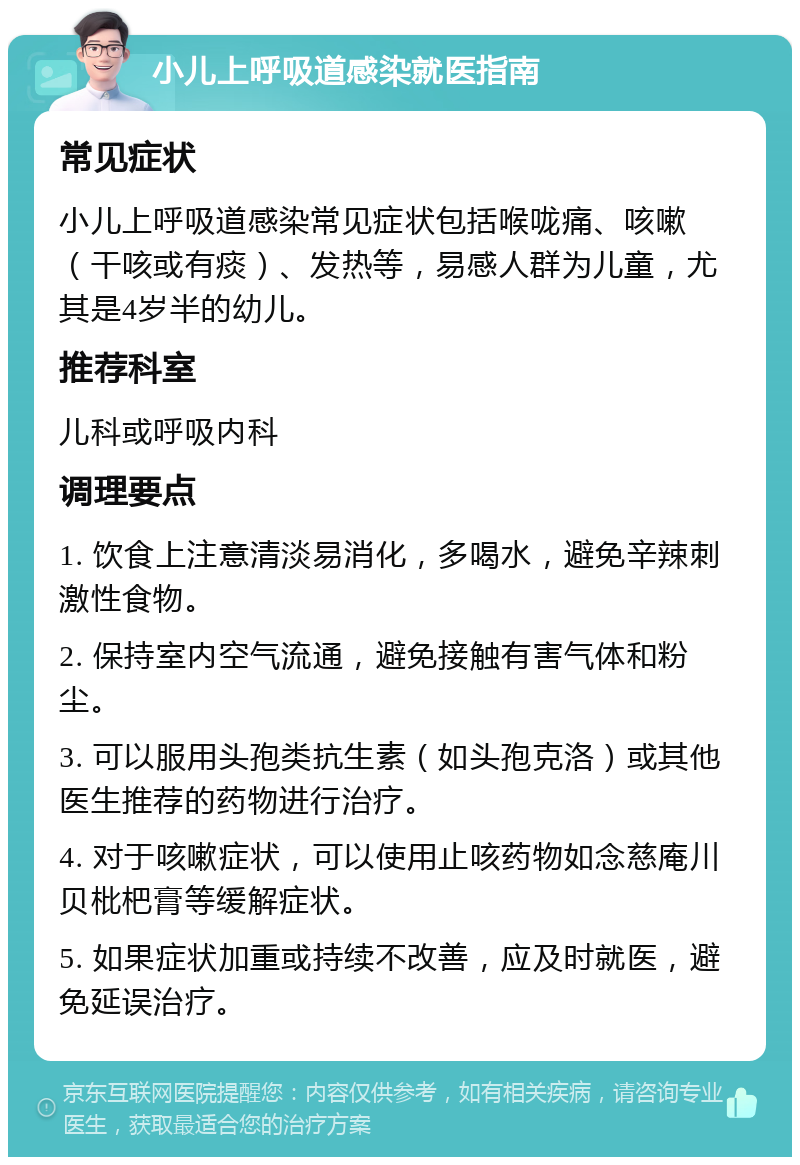 小儿上呼吸道感染就医指南 常见症状 小儿上呼吸道感染常见症状包括喉咙痛、咳嗽（干咳或有痰）、发热等，易感人群为儿童，尤其是4岁半的幼儿。 推荐科室 儿科或呼吸内科 调理要点 1. 饮食上注意清淡易消化，多喝水，避免辛辣刺激性食物。 2. 保持室内空气流通，避免接触有害气体和粉尘。 3. 可以服用头孢类抗生素（如头孢克洛）或其他医生推荐的药物进行治疗。 4. 对于咳嗽症状，可以使用止咳药物如念慈庵川贝枇杷膏等缓解症状。 5. 如果症状加重或持续不改善，应及时就医，避免延误治疗。