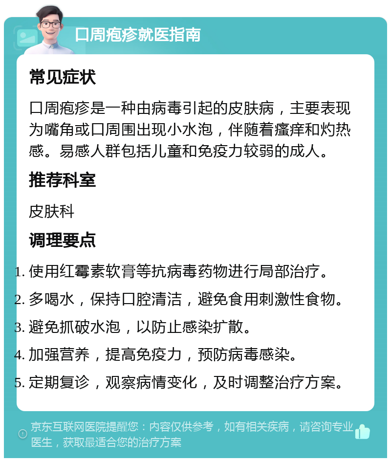 口周疱疹就医指南 常见症状 口周疱疹是一种由病毒引起的皮肤病，主要表现为嘴角或口周围出现小水泡，伴随着瘙痒和灼热感。易感人群包括儿童和免疫力较弱的成人。 推荐科室 皮肤科 调理要点 使用红霉素软膏等抗病毒药物进行局部治疗。 多喝水，保持口腔清洁，避免食用刺激性食物。 避免抓破水泡，以防止感染扩散。 加强营养，提高免疫力，预防病毒感染。 定期复诊，观察病情变化，及时调整治疗方案。