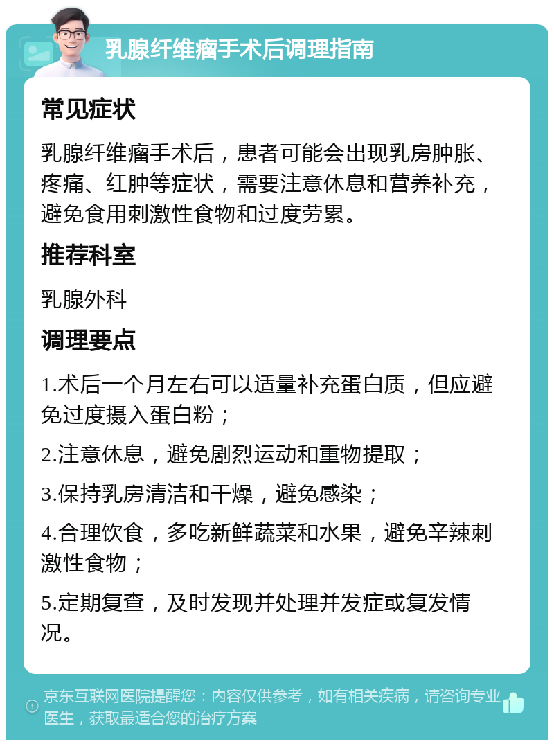 乳腺纤维瘤手术后调理指南 常见症状 乳腺纤维瘤手术后，患者可能会出现乳房肿胀、疼痛、红肿等症状，需要注意休息和营养补充，避免食用刺激性食物和过度劳累。 推荐科室 乳腺外科 调理要点 1.术后一个月左右可以适量补充蛋白质，但应避免过度摄入蛋白粉； 2.注意休息，避免剧烈运动和重物提取； 3.保持乳房清洁和干燥，避免感染； 4.合理饮食，多吃新鲜蔬菜和水果，避免辛辣刺激性食物； 5.定期复查，及时发现并处理并发症或复发情况。