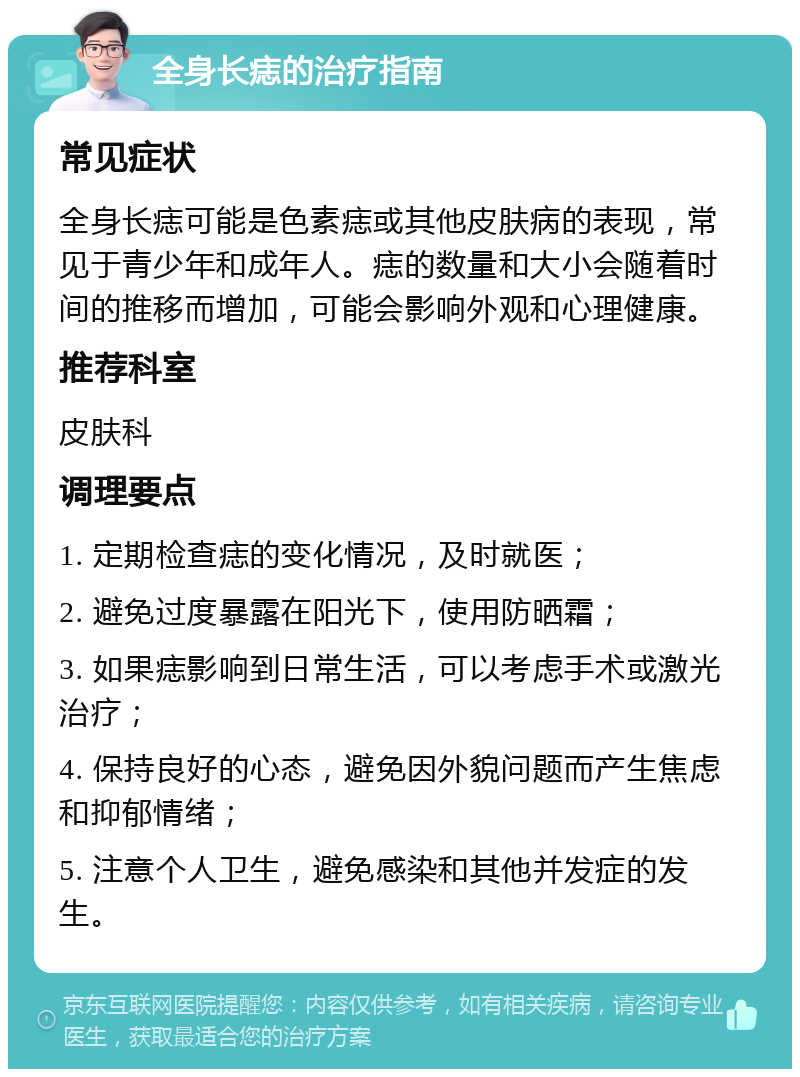 全身长痣的治疗指南 常见症状 全身长痣可能是色素痣或其他皮肤病的表现，常见于青少年和成年人。痣的数量和大小会随着时间的推移而增加，可能会影响外观和心理健康。 推荐科室 皮肤科 调理要点 1. 定期检查痣的变化情况，及时就医； 2. 避免过度暴露在阳光下，使用防晒霜； 3. 如果痣影响到日常生活，可以考虑手术或激光治疗； 4. 保持良好的心态，避免因外貌问题而产生焦虑和抑郁情绪； 5. 注意个人卫生，避免感染和其他并发症的发生。