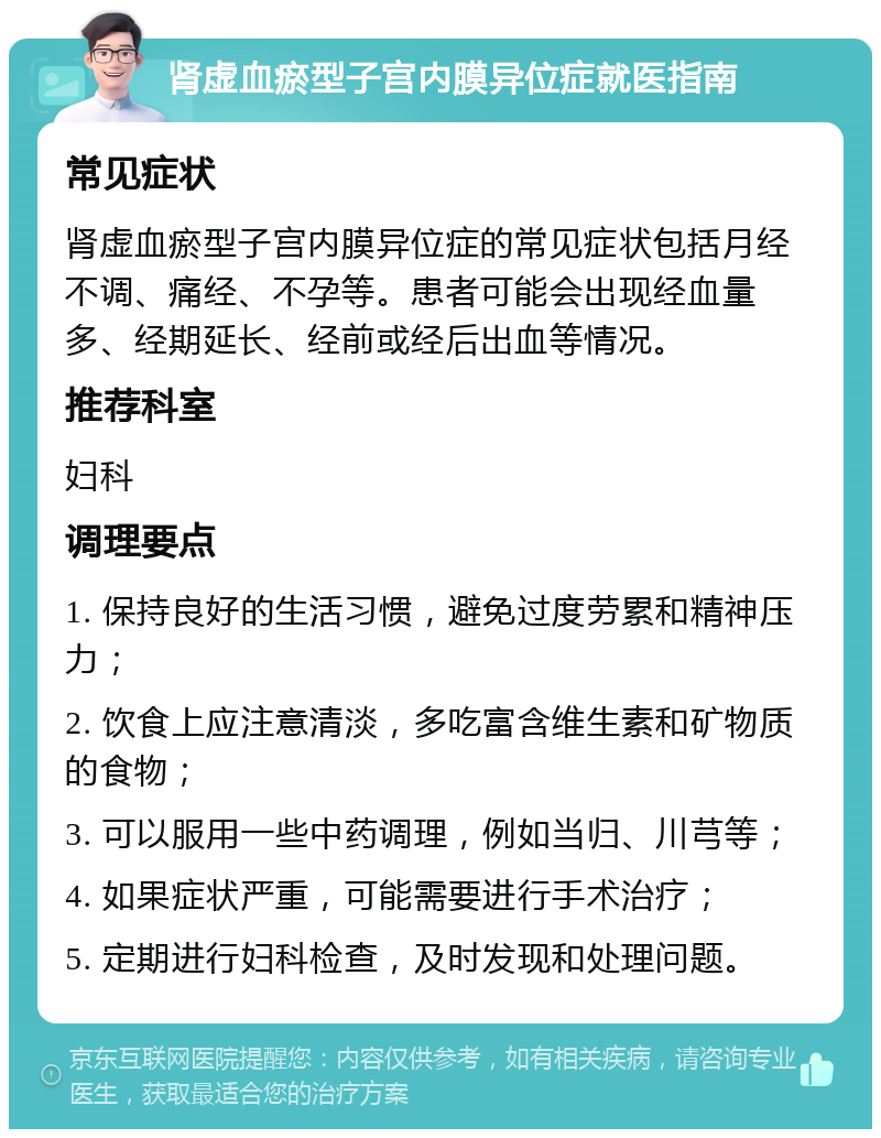 肾虚血瘀型子宫内膜异位症就医指南 常见症状 肾虚血瘀型子宫内膜异位症的常见症状包括月经不调、痛经、不孕等。患者可能会出现经血量多、经期延长、经前或经后出血等情况。 推荐科室 妇科 调理要点 1. 保持良好的生活习惯，避免过度劳累和精神压力； 2. 饮食上应注意清淡，多吃富含维生素和矿物质的食物； 3. 可以服用一些中药调理，例如当归、川芎等； 4. 如果症状严重，可能需要进行手术治疗； 5. 定期进行妇科检查，及时发现和处理问题。