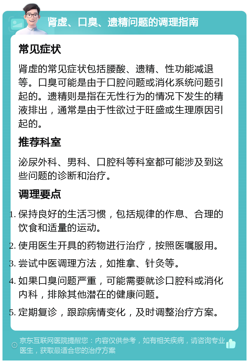 肾虚、口臭、遗精问题的调理指南 常见症状 肾虚的常见症状包括腰酸、遗精、性功能减退等。口臭可能是由于口腔问题或消化系统问题引起的。遗精则是指在无性行为的情况下发生的精液排出，通常是由于性欲过于旺盛或生理原因引起的。 推荐科室 泌尿外科、男科、口腔科等科室都可能涉及到这些问题的诊断和治疗。 调理要点 保持良好的生活习惯，包括规律的作息、合理的饮食和适量的运动。 使用医生开具的药物进行治疗，按照医嘱服用。 尝试中医调理方法，如推拿、针灸等。 如果口臭问题严重，可能需要就诊口腔科或消化内科，排除其他潜在的健康问题。 定期复诊，跟踪病情变化，及时调整治疗方案。