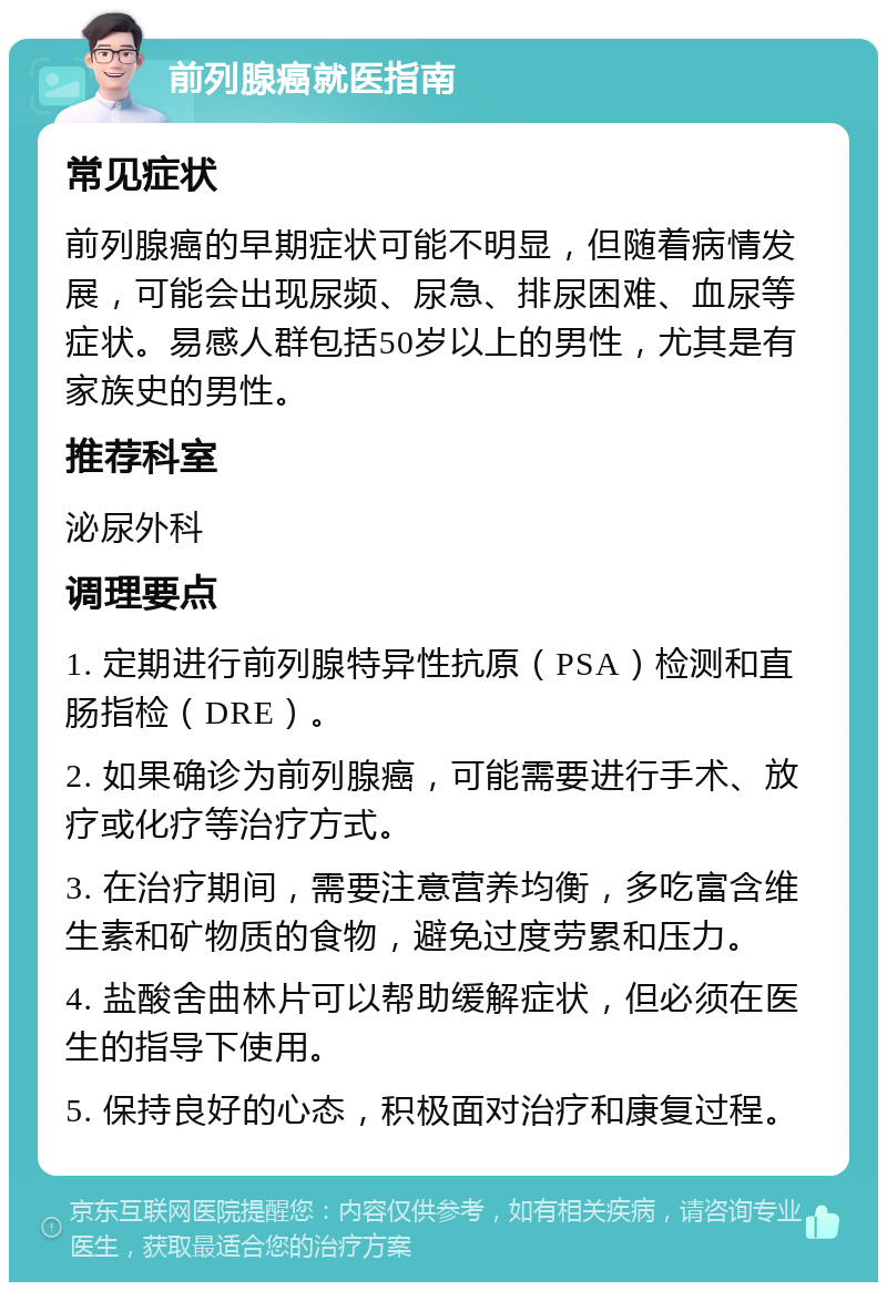 前列腺癌就医指南 常见症状 前列腺癌的早期症状可能不明显，但随着病情发展，可能会出现尿频、尿急、排尿困难、血尿等症状。易感人群包括50岁以上的男性，尤其是有家族史的男性。 推荐科室 泌尿外科 调理要点 1. 定期进行前列腺特异性抗原（PSA）检测和直肠指检（DRE）。 2. 如果确诊为前列腺癌，可能需要进行手术、放疗或化疗等治疗方式。 3. 在治疗期间，需要注意营养均衡，多吃富含维生素和矿物质的食物，避免过度劳累和压力。 4. 盐酸舍曲林片可以帮助缓解症状，但必须在医生的指导下使用。 5. 保持良好的心态，积极面对治疗和康复过程。