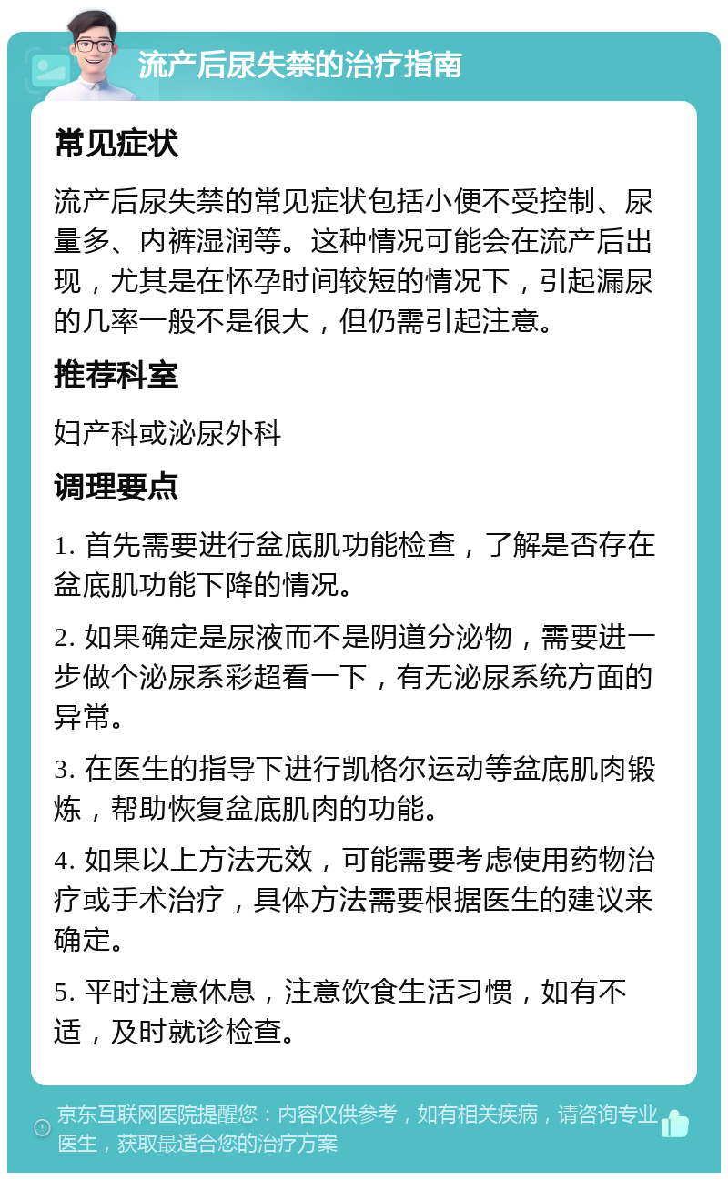 流产后尿失禁的治疗指南 常见症状 流产后尿失禁的常见症状包括小便不受控制、尿量多、内裤湿润等。这种情况可能会在流产后出现，尤其是在怀孕时间较短的情况下，引起漏尿的几率一般不是很大，但仍需引起注意。 推荐科室 妇产科或泌尿外科 调理要点 1. 首先需要进行盆底肌功能检查，了解是否存在盆底肌功能下降的情况。 2. 如果确定是尿液而不是阴道分泌物，需要进一步做个泌尿系彩超看一下，有无泌尿系统方面的异常。 3. 在医生的指导下进行凯格尔运动等盆底肌肉锻炼，帮助恢复盆底肌肉的功能。 4. 如果以上方法无效，可能需要考虑使用药物治疗或手术治疗，具体方法需要根据医生的建议来确定。 5. 平时注意休息，注意饮食生活习惯，如有不适，及时就诊检查。