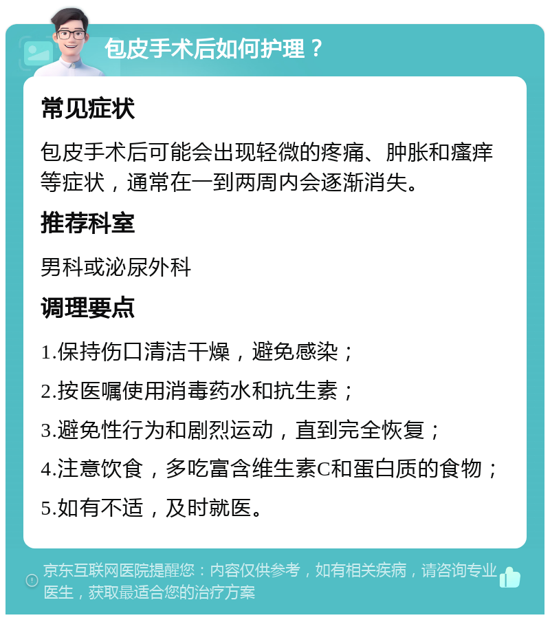 包皮手术后如何护理？ 常见症状 包皮手术后可能会出现轻微的疼痛、肿胀和瘙痒等症状，通常在一到两周内会逐渐消失。 推荐科室 男科或泌尿外科 调理要点 1.保持伤口清洁干燥，避免感染； 2.按医嘱使用消毒药水和抗生素； 3.避免性行为和剧烈运动，直到完全恢复； 4.注意饮食，多吃富含维生素C和蛋白质的食物； 5.如有不适，及时就医。