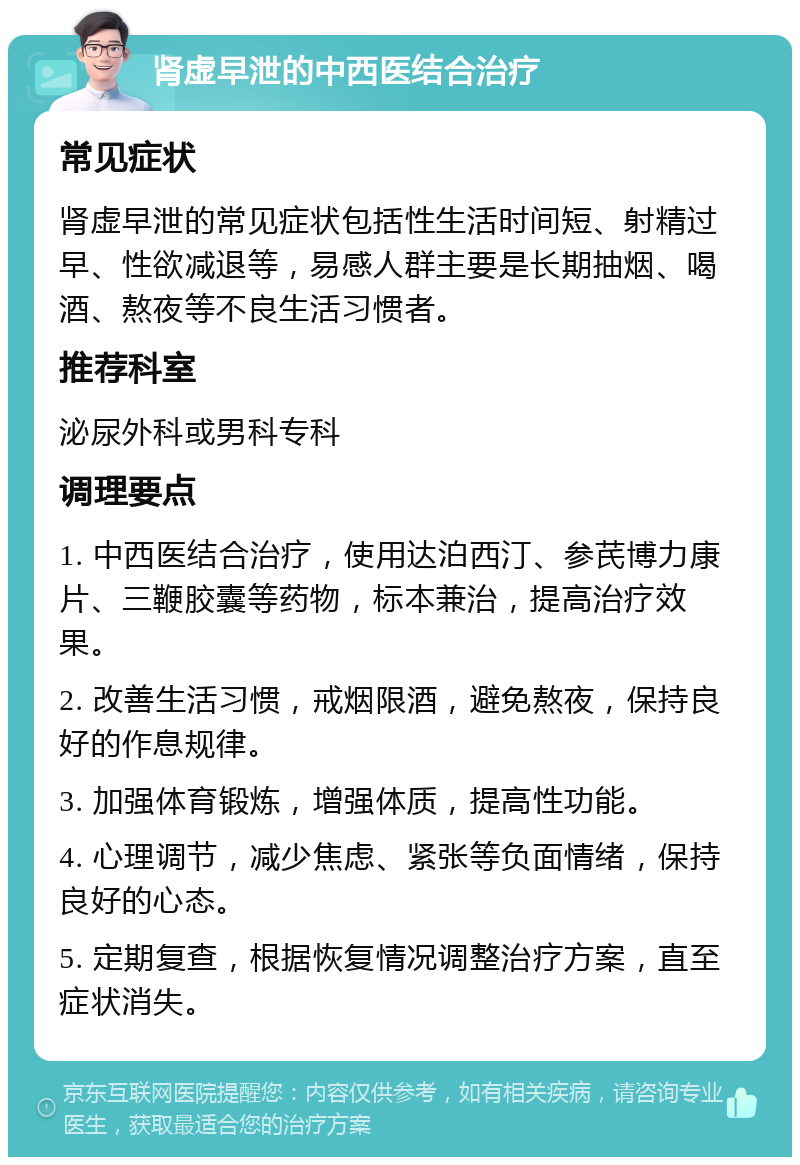 肾虚早泄的中西医结合治疗 常见症状 肾虚早泄的常见症状包括性生活时间短、射精过早、性欲减退等，易感人群主要是长期抽烟、喝酒、熬夜等不良生活习惯者。 推荐科室 泌尿外科或男科专科 调理要点 1. 中西医结合治疗，使用达泊西汀、参芪博力康片、三鞭胶囊等药物，标本兼治，提高治疗效果。 2. 改善生活习惯，戒烟限酒，避免熬夜，保持良好的作息规律。 3. 加强体育锻炼，增强体质，提高性功能。 4. 心理调节，减少焦虑、紧张等负面情绪，保持良好的心态。 5. 定期复查，根据恢复情况调整治疗方案，直至症状消失。