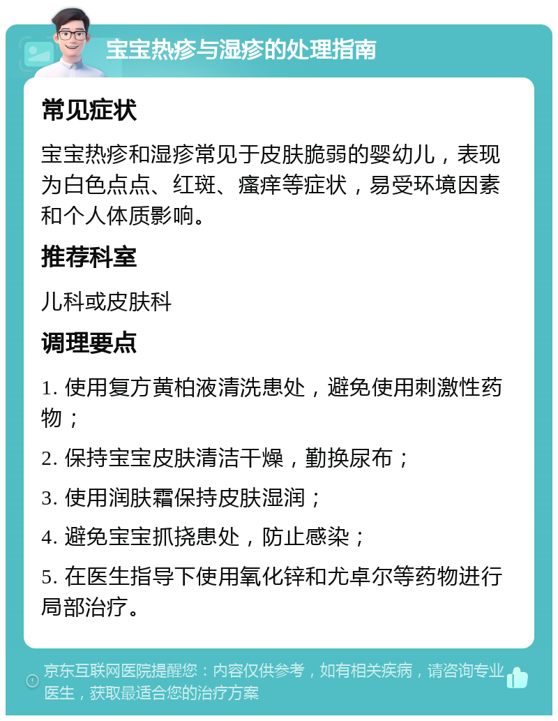 宝宝热疹与湿疹的处理指南 常见症状 宝宝热疹和湿疹常见于皮肤脆弱的婴幼儿，表现为白色点点、红斑、瘙痒等症状，易受环境因素和个人体质影响。 推荐科室 儿科或皮肤科 调理要点 1. 使用复方黄柏液清洗患处，避免使用刺激性药物； 2. 保持宝宝皮肤清洁干燥，勤换尿布； 3. 使用润肤霜保持皮肤湿润； 4. 避免宝宝抓挠患处，防止感染； 5. 在医生指导下使用氧化锌和尤卓尔等药物进行局部治疗。