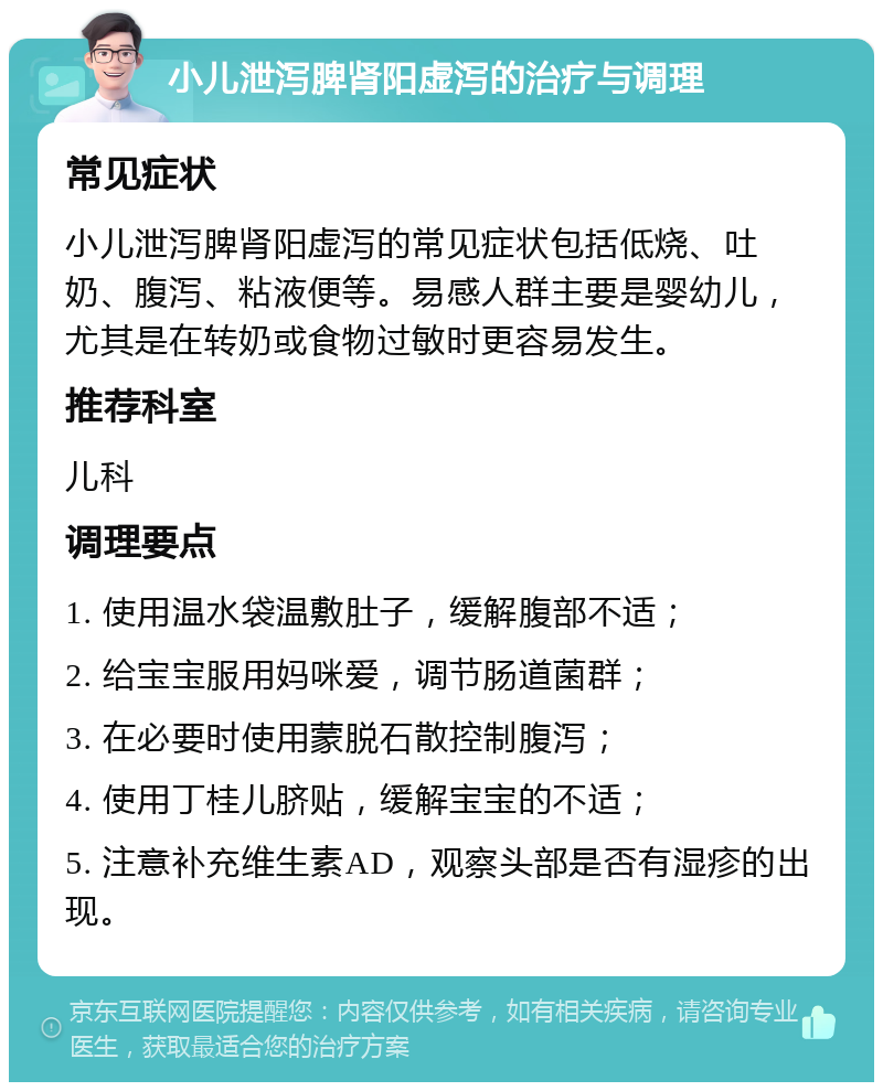 小儿泄泻脾肾阳虚泻的治疗与调理 常见症状 小儿泄泻脾肾阳虚泻的常见症状包括低烧、吐奶、腹泻、粘液便等。易感人群主要是婴幼儿，尤其是在转奶或食物过敏时更容易发生。 推荐科室 儿科 调理要点 1. 使用温水袋温敷肚子，缓解腹部不适； 2. 给宝宝服用妈咪爱，调节肠道菌群； 3. 在必要时使用蒙脱石散控制腹泻； 4. 使用丁桂儿脐贴，缓解宝宝的不适； 5. 注意补充维生素AD，观察头部是否有湿疹的出现。