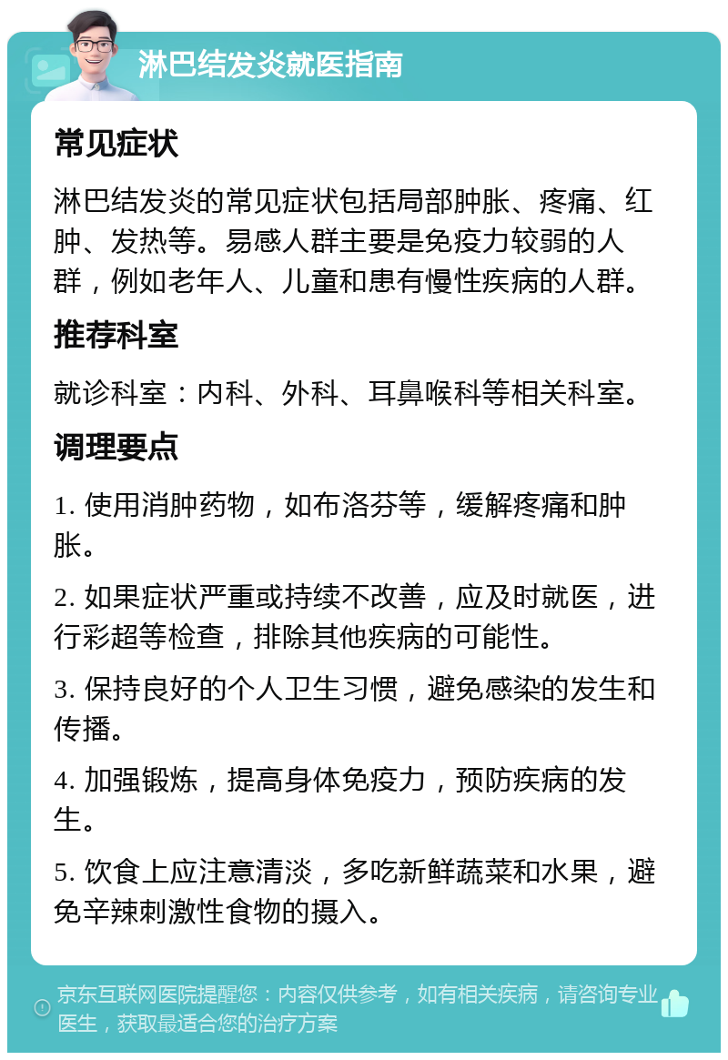 淋巴结发炎就医指南 常见症状 淋巴结发炎的常见症状包括局部肿胀、疼痛、红肿、发热等。易感人群主要是免疫力较弱的人群，例如老年人、儿童和患有慢性疾病的人群。 推荐科室 就诊科室：内科、外科、耳鼻喉科等相关科室。 调理要点 1. 使用消肿药物，如布洛芬等，缓解疼痛和肿胀。 2. 如果症状严重或持续不改善，应及时就医，进行彩超等检查，排除其他疾病的可能性。 3. 保持良好的个人卫生习惯，避免感染的发生和传播。 4. 加强锻炼，提高身体免疫力，预防疾病的发生。 5. 饮食上应注意清淡，多吃新鲜蔬菜和水果，避免辛辣刺激性食物的摄入。