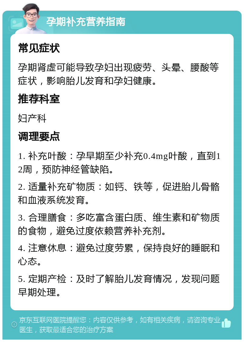 孕期补充营养指南 常见症状 孕期肾虚可能导致孕妇出现疲劳、头晕、腰酸等症状，影响胎儿发育和孕妇健康。 推荐科室 妇产科 调理要点 1. 补充叶酸：孕早期至少补充0.4mg叶酸，直到12周，预防神经管缺陷。 2. 适量补充矿物质：如钙、铁等，促进胎儿骨骼和血液系统发育。 3. 合理膳食：多吃富含蛋白质、维生素和矿物质的食物，避免过度依赖营养补充剂。 4. 注意休息：避免过度劳累，保持良好的睡眠和心态。 5. 定期产检：及时了解胎儿发育情况，发现问题早期处理。