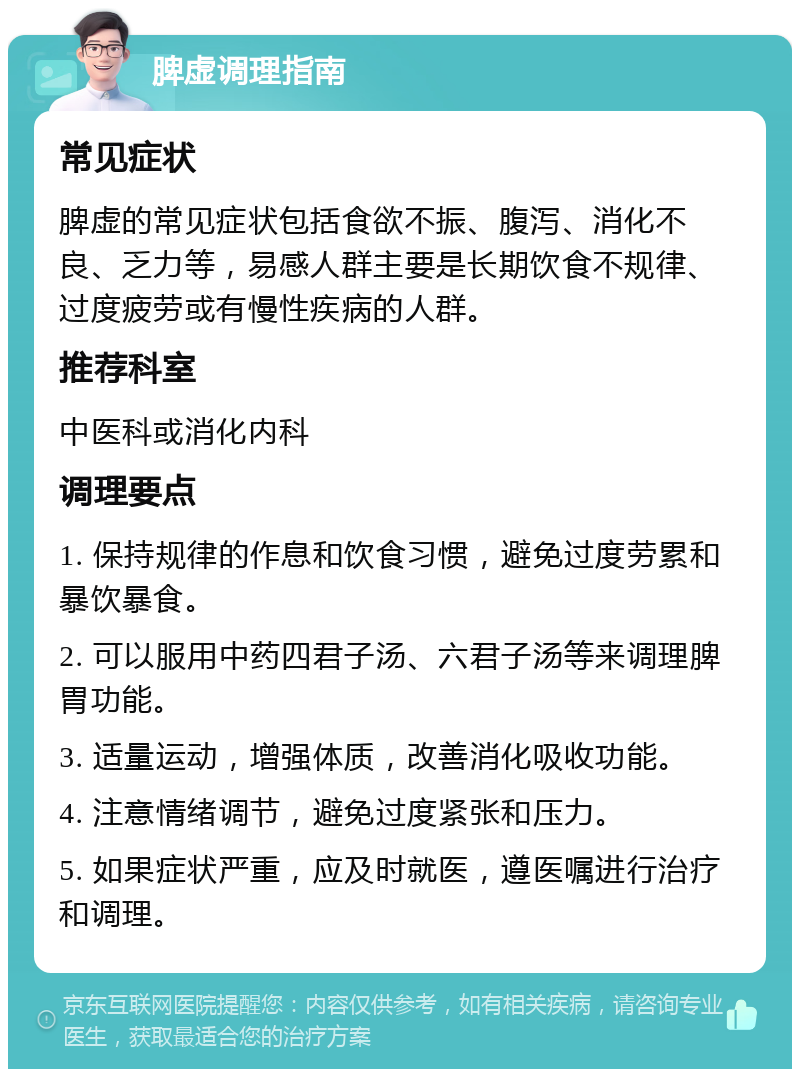 脾虚调理指南 常见症状 脾虚的常见症状包括食欲不振、腹泻、消化不良、乏力等，易感人群主要是长期饮食不规律、过度疲劳或有慢性疾病的人群。 推荐科室 中医科或消化内科 调理要点 1. 保持规律的作息和饮食习惯，避免过度劳累和暴饮暴食。 2. 可以服用中药四君子汤、六君子汤等来调理脾胃功能。 3. 适量运动，增强体质，改善消化吸收功能。 4. 注意情绪调节，避免过度紧张和压力。 5. 如果症状严重，应及时就医，遵医嘱进行治疗和调理。