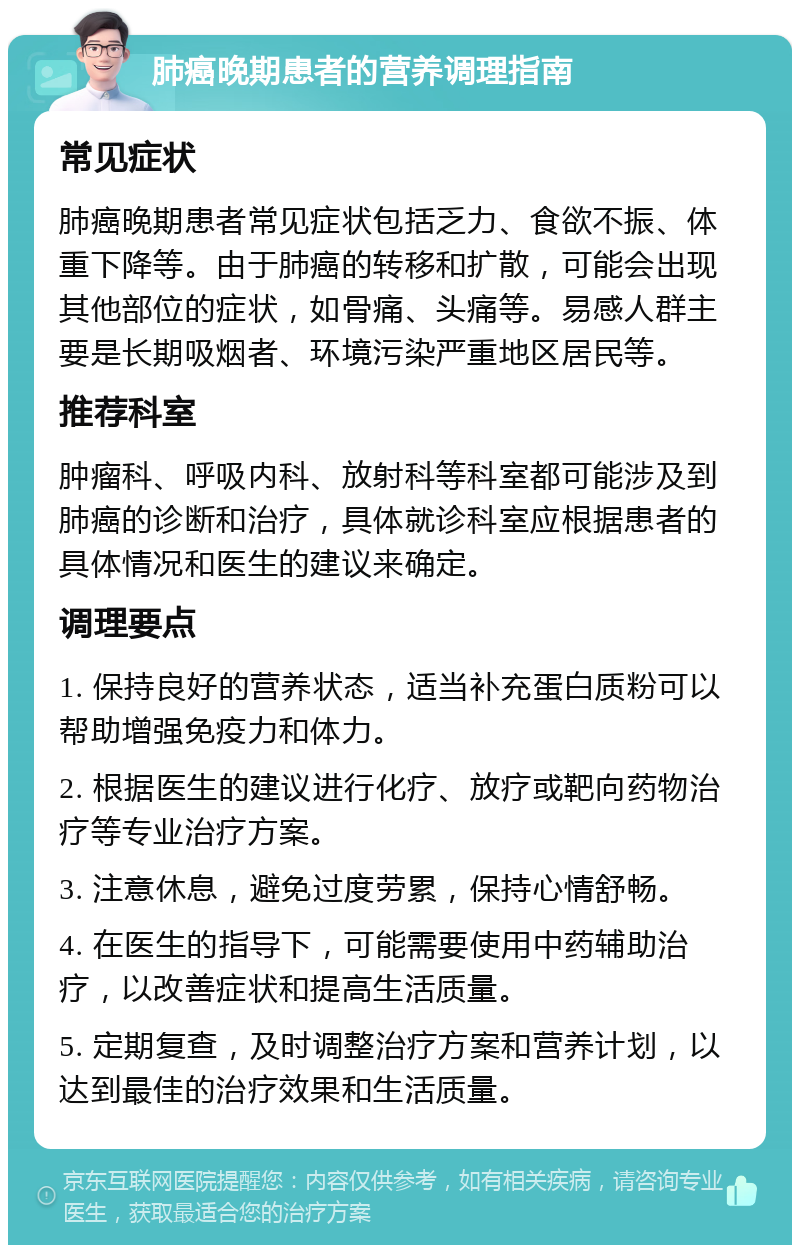 肺癌晚期患者的营养调理指南 常见症状 肺癌晚期患者常见症状包括乏力、食欲不振、体重下降等。由于肺癌的转移和扩散，可能会出现其他部位的症状，如骨痛、头痛等。易感人群主要是长期吸烟者、环境污染严重地区居民等。 推荐科室 肿瘤科、呼吸内科、放射科等科室都可能涉及到肺癌的诊断和治疗，具体就诊科室应根据患者的具体情况和医生的建议来确定。 调理要点 1. 保持良好的营养状态，适当补充蛋白质粉可以帮助增强免疫力和体力。 2. 根据医生的建议进行化疗、放疗或靶向药物治疗等专业治疗方案。 3. 注意休息，避免过度劳累，保持心情舒畅。 4. 在医生的指导下，可能需要使用中药辅助治疗，以改善症状和提高生活质量。 5. 定期复查，及时调整治疗方案和营养计划，以达到最佳的治疗效果和生活质量。