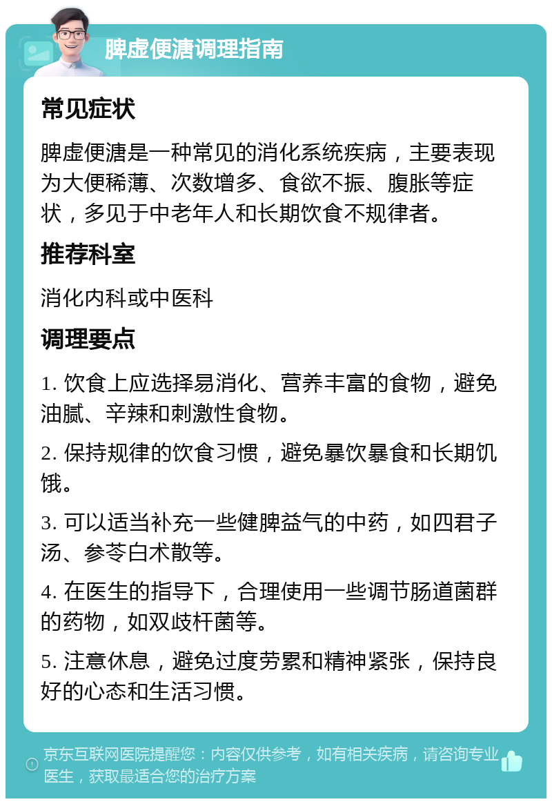 脾虚便溏调理指南 常见症状 脾虚便溏是一种常见的消化系统疾病，主要表现为大便稀薄、次数增多、食欲不振、腹胀等症状，多见于中老年人和长期饮食不规律者。 推荐科室 消化内科或中医科 调理要点 1. 饮食上应选择易消化、营养丰富的食物，避免油腻、辛辣和刺激性食物。 2. 保持规律的饮食习惯，避免暴饮暴食和长期饥饿。 3. 可以适当补充一些健脾益气的中药，如四君子汤、参苓白术散等。 4. 在医生的指导下，合理使用一些调节肠道菌群的药物，如双歧杆菌等。 5. 注意休息，避免过度劳累和精神紧张，保持良好的心态和生活习惯。