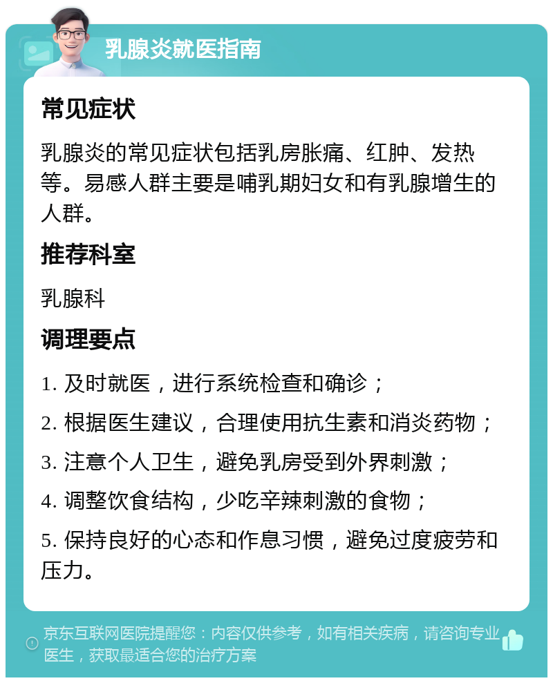 乳腺炎就医指南 常见症状 乳腺炎的常见症状包括乳房胀痛、红肿、发热等。易感人群主要是哺乳期妇女和有乳腺增生的人群。 推荐科室 乳腺科 调理要点 1. 及时就医，进行系统检查和确诊； 2. 根据医生建议，合理使用抗生素和消炎药物； 3. 注意个人卫生，避免乳房受到外界刺激； 4. 调整饮食结构，少吃辛辣刺激的食物； 5. 保持良好的心态和作息习惯，避免过度疲劳和压力。