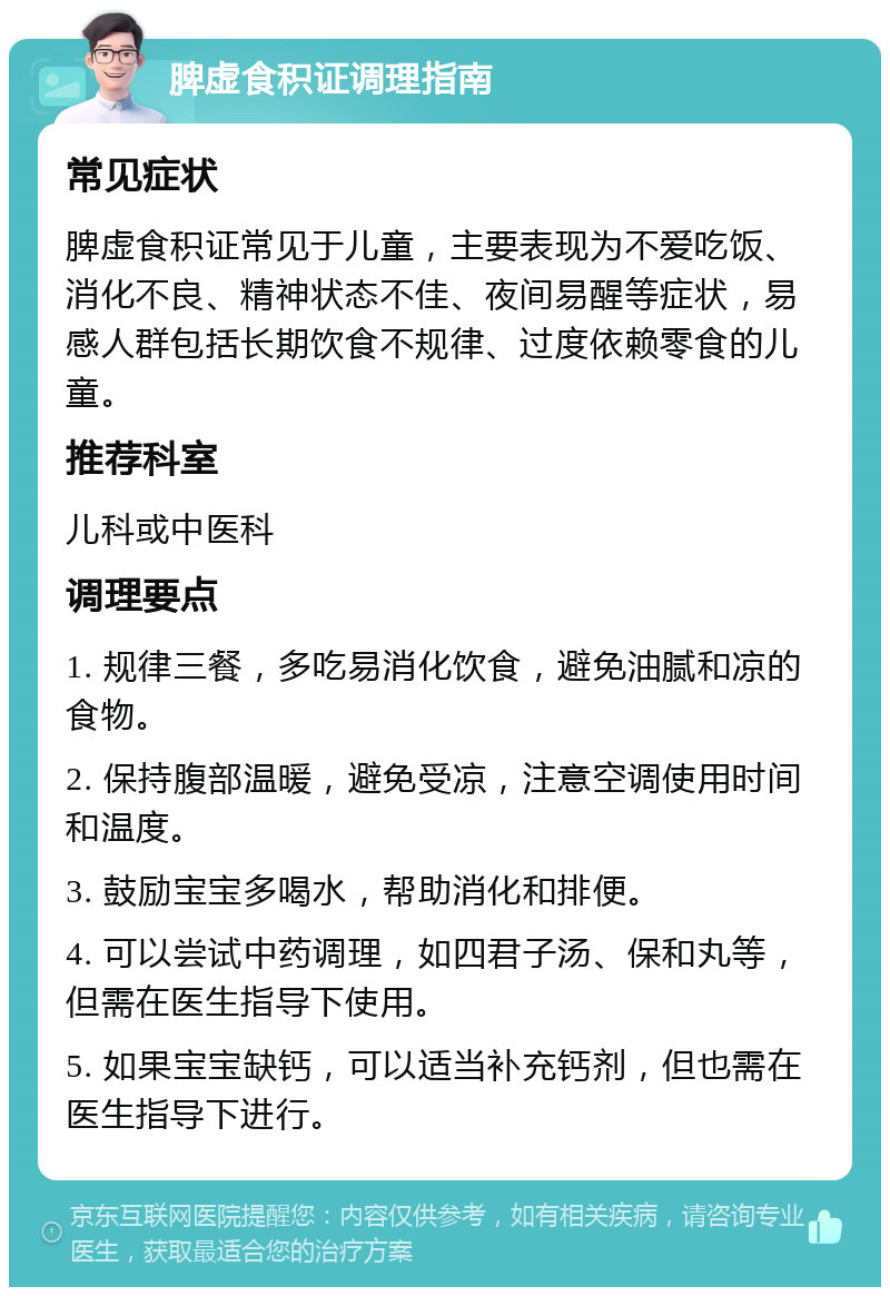 脾虚食积证调理指南 常见症状 脾虚食积证常见于儿童，主要表现为不爱吃饭、消化不良、精神状态不佳、夜间易醒等症状，易感人群包括长期饮食不规律、过度依赖零食的儿童。 推荐科室 儿科或中医科 调理要点 1. 规律三餐，多吃易消化饮食，避免油腻和凉的食物。 2. 保持腹部温暖，避免受凉，注意空调使用时间和温度。 3. 鼓励宝宝多喝水，帮助消化和排便。 4. 可以尝试中药调理，如四君子汤、保和丸等，但需在医生指导下使用。 5. 如果宝宝缺钙，可以适当补充钙剂，但也需在医生指导下进行。