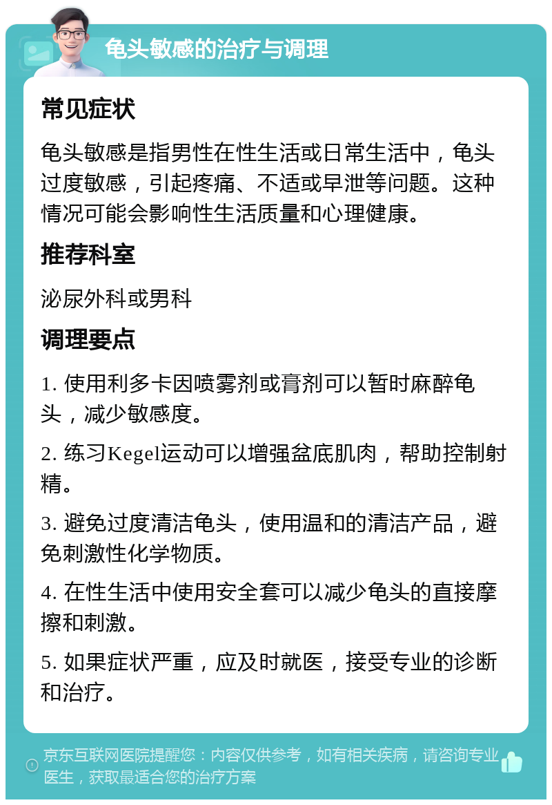 龟头敏感的治疗与调理 常见症状 龟头敏感是指男性在性生活或日常生活中，龟头过度敏感，引起疼痛、不适或早泄等问题。这种情况可能会影响性生活质量和心理健康。 推荐科室 泌尿外科或男科 调理要点 1. 使用利多卡因喷雾剂或膏剂可以暂时麻醉龟头，减少敏感度。 2. 练习Kegel运动可以增强盆底肌肉，帮助控制射精。 3. 避免过度清洁龟头，使用温和的清洁产品，避免刺激性化学物质。 4. 在性生活中使用安全套可以减少龟头的直接摩擦和刺激。 5. 如果症状严重，应及时就医，接受专业的诊断和治疗。