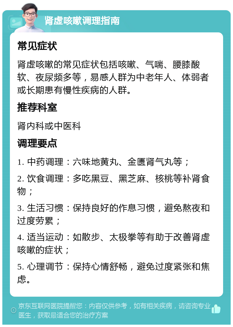 肾虚咳嗽调理指南 常见症状 肾虚咳嗽的常见症状包括咳嗽、气喘、腰膝酸软、夜尿频多等，易感人群为中老年人、体弱者或长期患有慢性疾病的人群。 推荐科室 肾内科或中医科 调理要点 1. 中药调理：六味地黄丸、金匮肾气丸等； 2. 饮食调理：多吃黑豆、黑芝麻、核桃等补肾食物； 3. 生活习惯：保持良好的作息习惯，避免熬夜和过度劳累； 4. 适当运动：如散步、太极拳等有助于改善肾虚咳嗽的症状； 5. 心理调节：保持心情舒畅，避免过度紧张和焦虑。