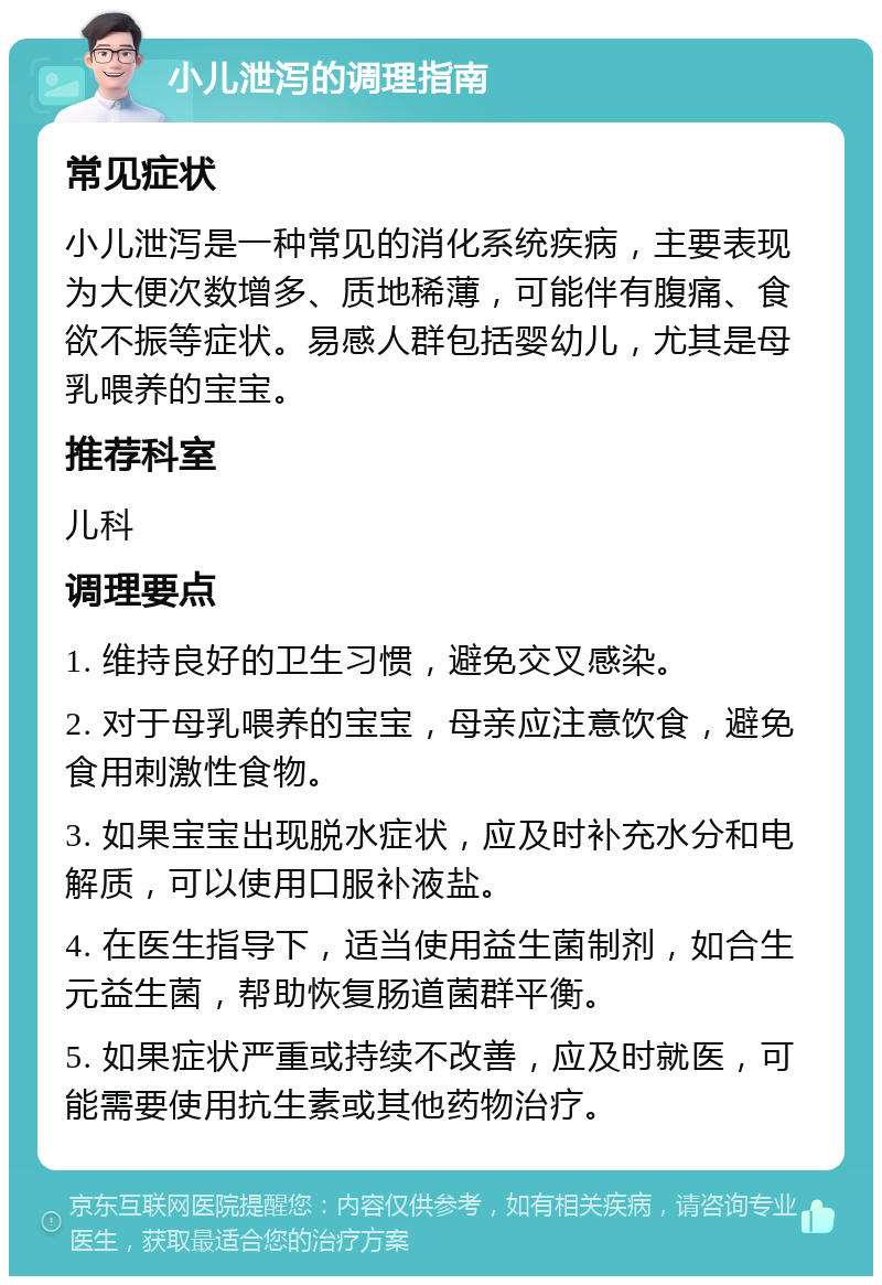 小儿泄泻的调理指南 常见症状 小儿泄泻是一种常见的消化系统疾病，主要表现为大便次数增多、质地稀薄，可能伴有腹痛、食欲不振等症状。易感人群包括婴幼儿，尤其是母乳喂养的宝宝。 推荐科室 儿科 调理要点 1. 维持良好的卫生习惯，避免交叉感染。 2. 对于母乳喂养的宝宝，母亲应注意饮食，避免食用刺激性食物。 3. 如果宝宝出现脱水症状，应及时补充水分和电解质，可以使用口服补液盐。 4. 在医生指导下，适当使用益生菌制剂，如合生元益生菌，帮助恢复肠道菌群平衡。 5. 如果症状严重或持续不改善，应及时就医，可能需要使用抗生素或其他药物治疗。