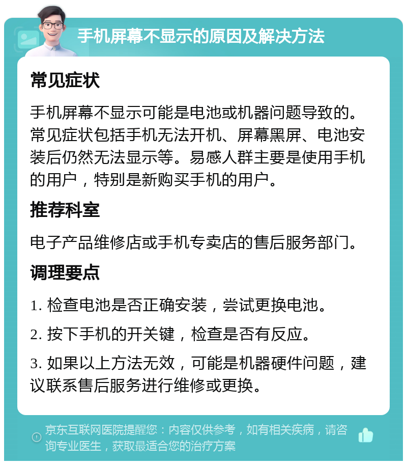 手机屏幕不显示的原因及解决方法 常见症状 手机屏幕不显示可能是电池或机器问题导致的。常见症状包括手机无法开机、屏幕黑屏、电池安装后仍然无法显示等。易感人群主要是使用手机的用户，特别是新购买手机的用户。 推荐科室 电子产品维修店或手机专卖店的售后服务部门。 调理要点 1. 检查电池是否正确安装，尝试更换电池。 2. 按下手机的开关键，检查是否有反应。 3. 如果以上方法无效，可能是机器硬件问题，建议联系售后服务进行维修或更换。