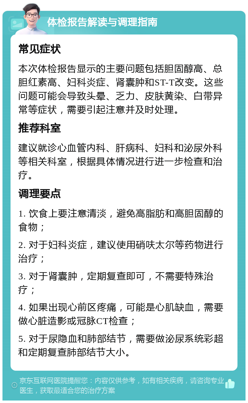 体检报告解读与调理指南 常见症状 本次体检报告显示的主要问题包括胆固醇高、总胆红素高、妇科炎症、肾囊肿和ST-T改变。这些问题可能会导致头晕、乏力、皮肤黄染、白带异常等症状，需要引起注意并及时处理。 推荐科室 建议就诊心血管内科、肝病科、妇科和泌尿外科等相关科室，根据具体情况进行进一步检查和治疗。 调理要点 1. 饮食上要注意清淡，避免高脂肪和高胆固醇的食物； 2. 对于妇科炎症，建议使用硝呋太尔等药物进行治疗； 3. 对于肾囊肿，定期复查即可，不需要特殊治疗； 4. 如果出现心前区疼痛，可能是心肌缺血，需要做心脏造影或冠脉CT检查； 5. 对于尿隐血和肺部结节，需要做泌尿系统彩超和定期复查肺部结节大小。