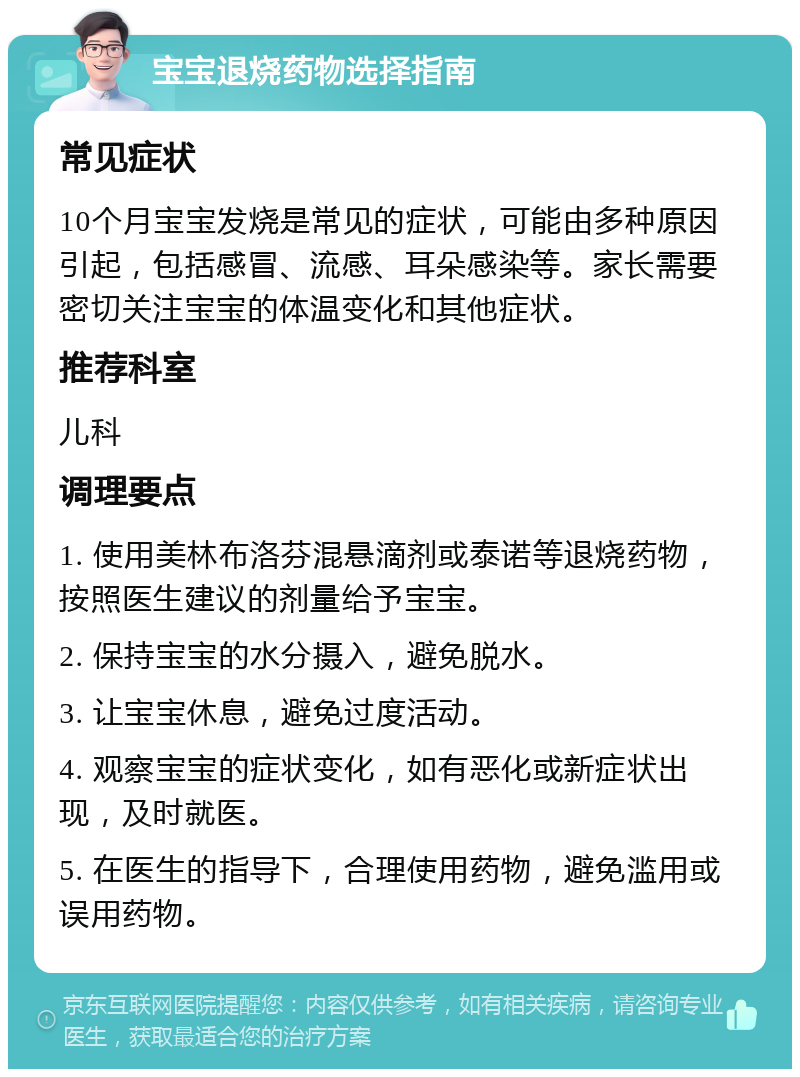 宝宝退烧药物选择指南 常见症状 10个月宝宝发烧是常见的症状，可能由多种原因引起，包括感冒、流感、耳朵感染等。家长需要密切关注宝宝的体温变化和其他症状。 推荐科室 儿科 调理要点 1. 使用美林布洛芬混悬滴剂或泰诺等退烧药物，按照医生建议的剂量给予宝宝。 2. 保持宝宝的水分摄入，避免脱水。 3. 让宝宝休息，避免过度活动。 4. 观察宝宝的症状变化，如有恶化或新症状出现，及时就医。 5. 在医生的指导下，合理使用药物，避免滥用或误用药物。