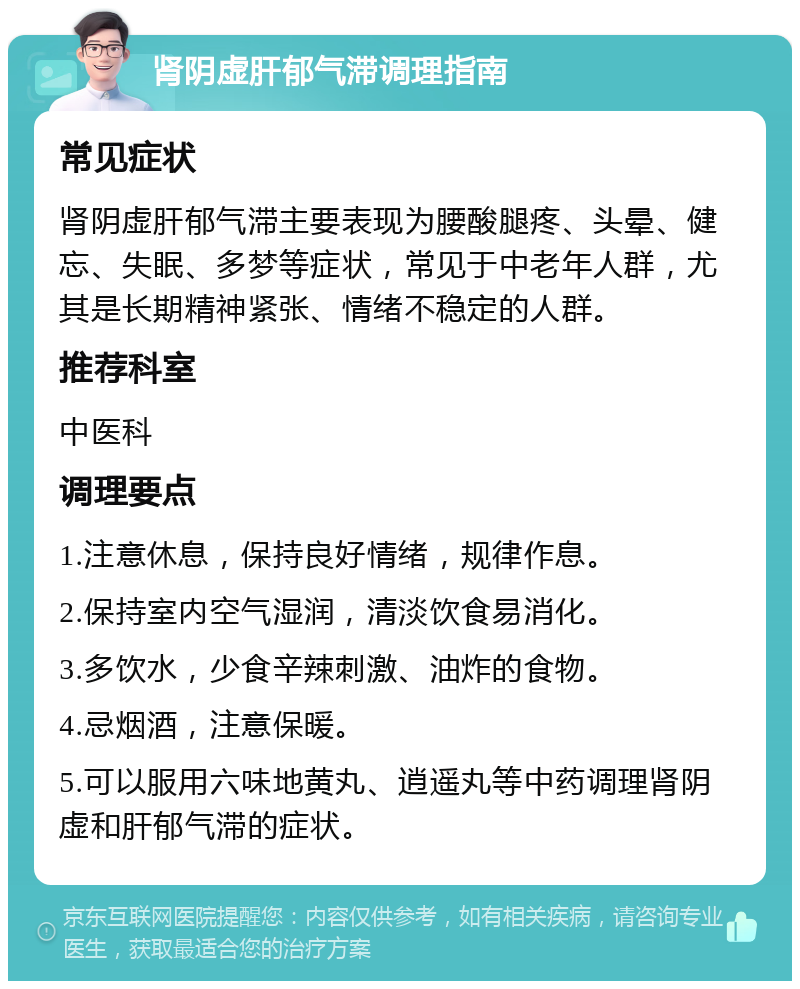 肾阴虚肝郁气滞调理指南 常见症状 肾阴虚肝郁气滞主要表现为腰酸腿疼、头晕、健忘、失眠、多梦等症状，常见于中老年人群，尤其是长期精神紧张、情绪不稳定的人群。 推荐科室 中医科 调理要点 1.注意休息，保持良好情绪，规律作息。 2.保持室内空气湿润，清淡饮食易消化。 3.多饮水，少食辛辣刺激、油炸的食物。 4.忌烟酒，注意保暖。 5.可以服用六味地黄丸、逍遥丸等中药调理肾阴虚和肝郁气滞的症状。