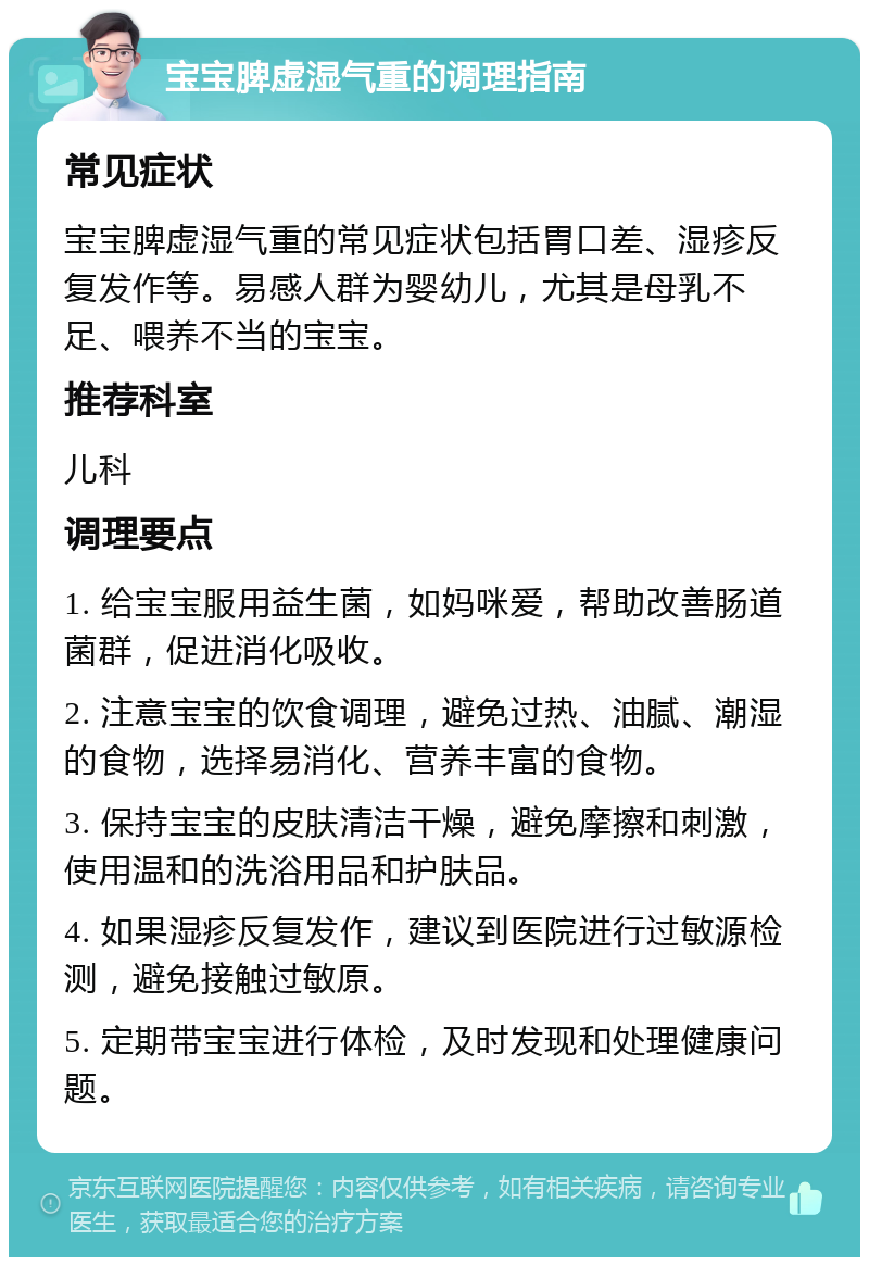 宝宝脾虚湿气重的调理指南 常见症状 宝宝脾虚湿气重的常见症状包括胃口差、湿疹反复发作等。易感人群为婴幼儿，尤其是母乳不足、喂养不当的宝宝。 推荐科室 儿科 调理要点 1. 给宝宝服用益生菌，如妈咪爱，帮助改善肠道菌群，促进消化吸收。 2. 注意宝宝的饮食调理，避免过热、油腻、潮湿的食物，选择易消化、营养丰富的食物。 3. 保持宝宝的皮肤清洁干燥，避免摩擦和刺激，使用温和的洗浴用品和护肤品。 4. 如果湿疹反复发作，建议到医院进行过敏源检测，避免接触过敏原。 5. 定期带宝宝进行体检，及时发现和处理健康问题。